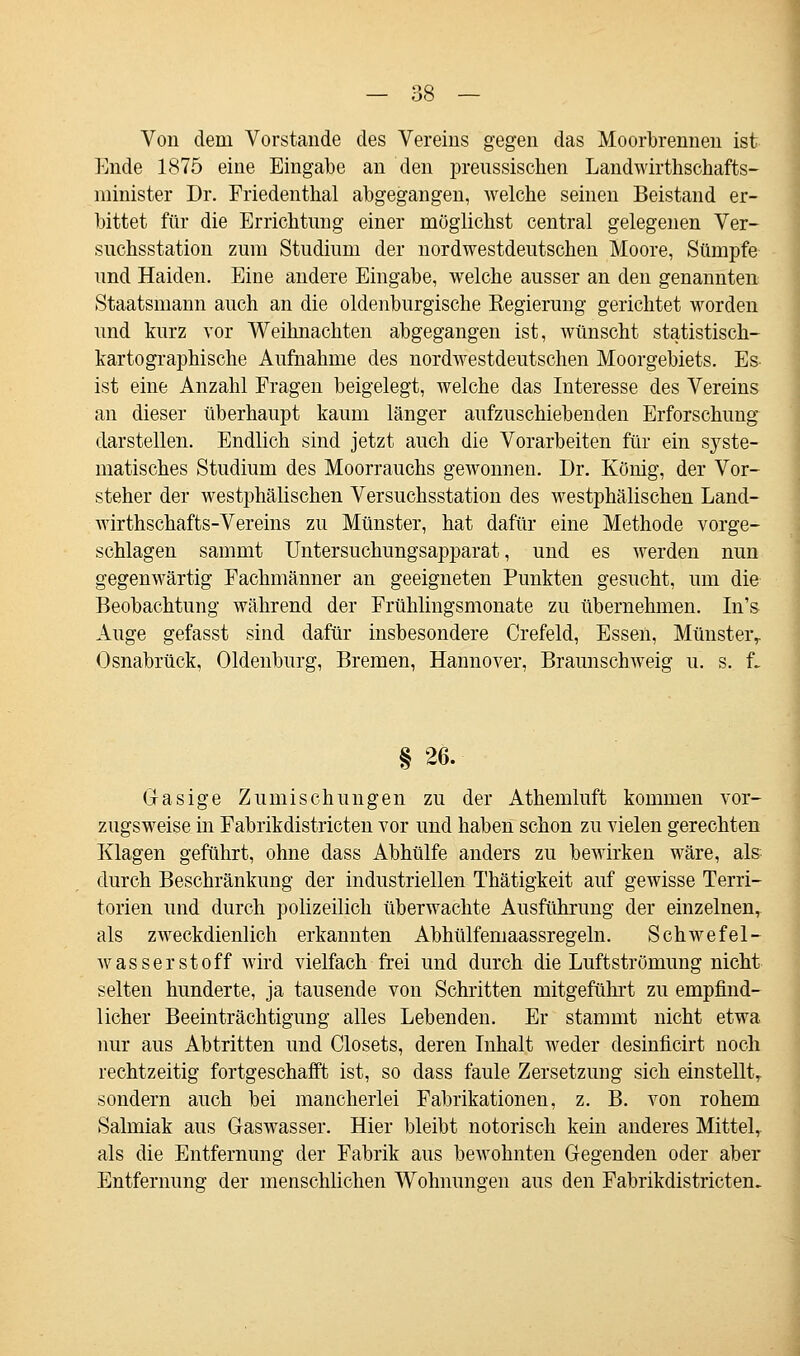 Von dem Vorstände des Vereins gegen das Moorbrennen ist Ende 1875 eine Eingabe an den prenssischen Landwirthschafts- minister Dr. Friedenthal abgegangen, welche seinen Beistand er- bittet für die Errichtimg einer möglichst central gelegenen Ver- suchsstation zum Studium der nordwestdeutschen Moore, Sümpfe und Haiden. Eine andere Eingabe, welche ausser an den genannten Staatsmann auch an die oldenburgische Regierung gerichtet worden und kurz vor Weihnachten abgegangen ist, wünscht statistisch- kartographische Aufnahme des nordwestdeutschen Moorgebiets. Es ist eine Anzahl Fragen beigelegt, welche das Interesse des Vereins an dieser überhaupt kaum länger aufzuschiebenden Erforschung darstellen. Endlich sind jetzt auch die Vorarbeiten für ein syste- matisches Studium des Moorrauchs gewonnen. Dr. König, der Vor- steher der westphälischen Versuchsstation des westphälischen Land- wirthschafts-Vereins zu Münster, hat dafür eine Methode vorge- schlagen sammt Untersuchungsapparat, und es werden nun gegenwärtig Fachmänner an geeigneten Punkten gesucht, um die Beobachtung während der Frühlingsmonate zu übernehmen. In's Auge gefasst sind dafür insbesondere Crefeld, Essen, Münster,. Osnabrück, Oldenburg, Bremen, Hannover, Braunschweig u. s. f. § 26. Gasige Zumischungen zu der Athemluft kommen vor- zugsweise in Fabrikdistricten vor und haben schon zu vielen gerechten Klagen geführt, ohne dass Abhülfe anders zu bewirken wäre, als durch Beschränkung der industriellen Thätigkeit auf gewisse Terri- torien und durch polizeilich überwachte Ausführung der einzelnen, als zweckdienlich erkannten Abhülfemaassregeln. Schwefel- wasserstoff wird vielfach frei und durch die Luftströmung nicht selten hunderte, ja tausende von Schritten mitgefühlt zu empfind- licher Beeinträchtigung alles Lebenden. Er stammt nicht etwa nur aus Abtritten und Closets, deren Inhalt weder desinficirt noch rechtzeitig fortgeschafft ist, so dass faule Zersetzung sich einstellt, sondern auch bei mancherlei Fabrikationen, z. B. von rohem Salmiak aus Gaswasser. Hier bleibt notorisch kein anderes Mittel, als die Entfernung der Fabrik aus bewohnten Gegenden oder aber Entfernung der menschlichen Wohnungen aus den Fabrikdistricten.