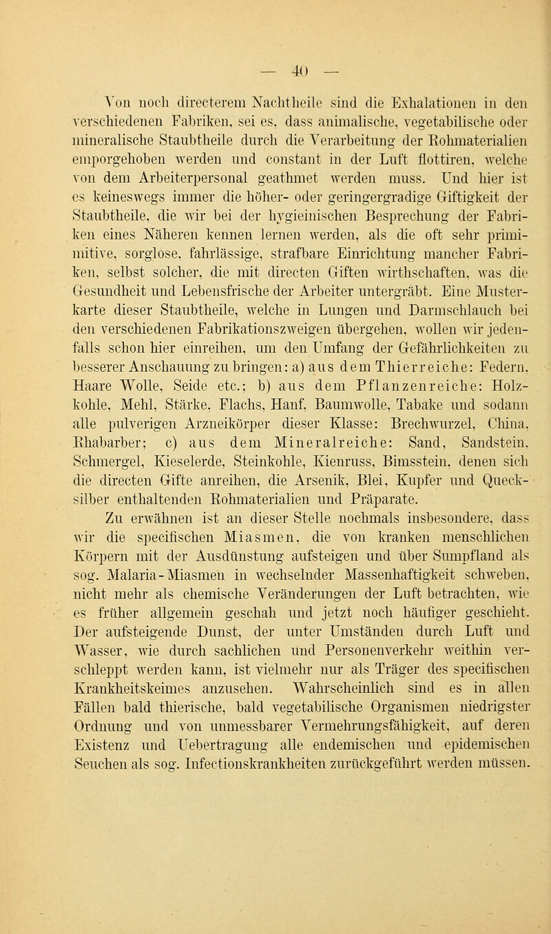 — 4() — Aon noch directerem Nachtheile sind die Exhalationen in den verschiedenen Fabriken, sei es, dass animalische, vegetabilische oder mineralische Staubtheile durch die Verarbeitung der Eohmaterialien emporgehoben werden und constant in der Luft flottiren, welche von dem Arbeiterpersonal geathmet werden muss. Und hier ist es keineswegs immer die höher- oder geringergradige Giftigkeit der Staubtheile, die wir bei der hygieinischen Besprechung der Fabri- ken eines Näheren kennen lernen werden, als die oft sehr primi- mitive, sorglose, fahrlässige, strafbare Einrichtung mancher Fabri- ken, selbst solcher, die mit directen Giften wirthschaften, was die Gesundheit und Lebensfrische der Arbeiter untergräbt. Eine Muster- karte dieser Staubtheile, welche in Lungen und Darmschlauch bei den verschiedenen Fabrikationszweigen übergehen, wollen wir jeden- falls schon hier einreihen, um den Umfang der Gefährlichkeiten zu besserer Anschauung zubringen: a) aus dem Thierreiche: Federn. Haare Wolle, Seide etc.; b) aus dem Pflanzenreiche: Holz- kohle, Mehl, Stärke, Flachs, Hanf, Baumwolle, Tabake und sodann alle pulverigen Arzneikörper dieser Klasse: Brechwurzel, China. Rhabarber; c) aus dem Mineralreiche: Sand, Sandstein. Schmergel, Kieselerde, Steinkohle, Kienruss, Bimsstein, denen sich die directen Gifte anreihen, die Arsenik, Blei, Kupfer und Queck- silber enthaltenden Eohmaterialien und Präparate. Zu erwähnen ist an dieser Stelle nochmals insbesondere, dass wir die specifischen Miasmen, die von kranken menschlichen Körpern mit der Ausdünstung aufsteigen und über Sumpfland als sog. Malaria-Miasmen in wechselnder Massenhaftigkeit schweben, nicht mehr als chemische Veränderungen der Luft betrachten, wie es früher allgemein geschah und jetzt noch häufiger geschieht. Der aufsteigende Dunst, der unter Umständen durch Luft und Wasser, wie durch sachlichen und Personenverkehr weithin ver- schleppt werden kann, ist vielmehr nur als Träger des specifischen Krankheitskeimes anzusehen. Wahrscheinlich sind es in allen Fällen bald thierische, bald vegetabilische Organismen niedrigster Ordnung und von unmessbarer Vermehrungsfähigkeit, auf deren Existenz und Uebertragung alle endemischen und epidemischen Seuchen als so°'. Infectionskrankheiten zurückgeführt werden müssen.