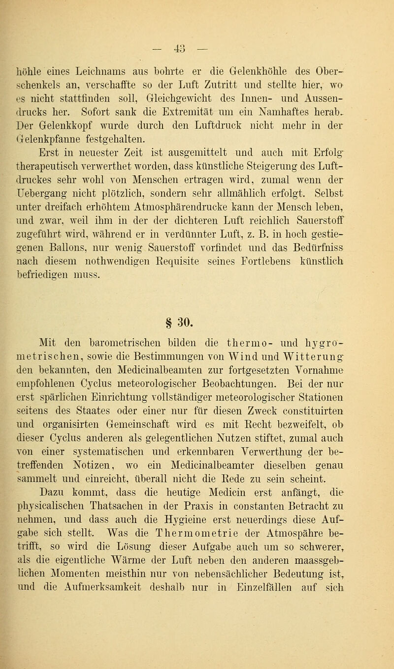 - 4;^ — höhle eines Leichnams ans bohrte er die Gelenkhöhle des Ober- schenkels an, verschaffte so der Luft Zutritt und stellte hier, wo es nicht stattfinden soll, Gleichgewicht des Innen- und Aussen- drucks her. Sofort sank die Extremität um ein Namhaftes herab. Der Gelenkkopf wurde durch den Luftdruck nicht mehr in der Gelenkpfanne festgehalten. Erst in neuester Zeit ist ausgemittelt und auch mit Erfolg therapeutisch verwerthet worden, dass künstliche Steigerung des Luft- druckes sehr wohl von Menschen ertragen wird, zumal wenn der Uebergang nicht plötzlich, sondern sehr allmählich erfolgt. Selbst unter dreifach erhöhtem Atmosphärendrucke kann der Mensch leben, und zwar, weil ihm in der der dichteren Luft reichlich Sauerstoff zugeführt wird, während er in verdünnter Luft, z. B. in hoch gestie- genen Ballons, nur wenig Sauerstoff vorfindet und das Bedürfniss nach diesem nothwendigen Requisite seines Fortlebens künstlich befriedigen muss. § 30. Mit den barometrischen bilden die thermo- und hygro- metrischen, sowie die Bestimmungen von Wind und Witterung: den bekannten, den Medicinalbeamten zur fortgesetzten Vornahme empfohlenen Cyclus meteorologischer Beobachtungen. Bei der nur erst spärlichen Einrichtung vollständiger meteorologischer Stationen seitens des Staates oder einer nur für diesen Zweck constituirten und organisirten Gemeinschaft Avird es mit Becht bezweifelt, ob dieser Cyclus anderen als gelegentlichen Nutzen stiftet, zumal auch von einer systematischen und erkennbaren Yerwerthung der be- treffenden Notizen, wo ein Medicinalbeamter dieselben genau sammelt und einreicht, überall nicht die Rede zu sein scheint. Dazu kommt, dass die heutige Medicin erst anfängt, die physicalischen Thatsachen in der Praxis in constanten Betracht zu nehmen, und dass auch die Hygieine erst neuerdings diese Auf- gabe sich stellt. Was die Thermometrie der Atmospähre be- trifft, so wird die Lösung dieser Aufgabe auch um so schwerer, als die eigentliche Wärme der Luft neben den anderen maassgeb- lichen Momenten meisthin nur von nebensächlicher Bedeutung istT und die Aufmerksamkeit deshalb nur in Einzelfällen auf sich