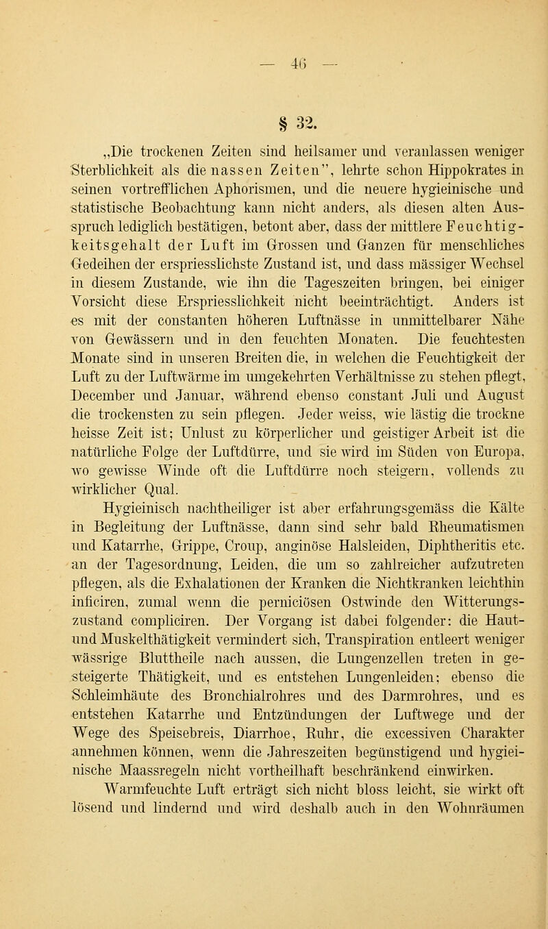 4H § 32. „Die trockenen Zeiten sind heilsamer und veranlassen weniger Sterblichkeit als die nassen Zeiten, lehrte schon Hippokrates in seinen vortrefflichen Aphorismen, und die neuere hygieinische und statistische Beobachtung kann nicht anders, als diesen alten Aus- spruch lediglich bestätigen, betont aber, dass der mittlere Feuchtig- keitsgehalt der Luft im Grossen und Ganzen für menschliches Gedeihen der erspriesslichste Zustand ist, und dass massiger Wechsel in diesem Zustande, wie ihn die Tageszeiten bringen, bei einiger Vorsicht diese Erspriesslichkeit nicht beeinträchtigt. Anders ist es mit der constanten höheren Luftnässe in unmittelbarer Nähe von Gewässern und in den feuchten Monaten. Die feuchtesten Monate sind in unseren Breiten die, in welchen die Feuchtigkeit der Luft zu der Luftwärme im umgekehrten Verhältnisse zu stehen pflegt, December und Januar, während ebenso constant Juli und August die trockensten zu sein pflegen. Jeder weiss, wie lästig die trockne heisse Zeit ist; Unlust zu körperlicher und geistiger Arbeit ist die natürliche Folge der Luftdürre, und sie wird im Süden von Europa, wo gewisse Winde oft die Luftdürre noch steigern, vollends zu wirklicher Qual. Hygieinisch nachtheiliger ist aber erfahrungsgemäss die Kälte in Begleitung der Luftnässe, dann sind sehr bald Kheumatismen und Katarrhe, Grippe, Croup, anginöse Halsleiden, Diphtheritis etc. an der Tagesordnung, Leiden, die um so zahlreicher aufzutreten pflegen, als die Exhalationen der Kranken die Nichtkranken leichthin inficiren, zumal wenn die perniciösen Ostwinde den Witterungs- zustand compliciren. Der Vorgang ist dabei folgender: die Haut- und Muskelthätigkeit vermindert sich, Transpiration entleert weniger wässrige Bluttheile nach aussen, die Lungenzellen treten in ge- steigerte Thätigkeit, und es entstehen Lungenleiden; ebenso die Schleimhäute des Bronchialrohres und des Darmrohres, und es entstehen Katarrhe und Entzündungen der Luftwege und der Wege des Speisebreis, Diarrhoe, Kuhr, die excessiven Charakter annehmen können, wenn die Jahreszeiten begünstigend und hygiei- nische Maassregeln nicht vortheilhaft beschränkend einwirken. Warmfeuchte Luft erträgt sich nicht bloss leicht, sie wirkt oft lösend und lindernd und wird deshalb auch in den Wohnräumen