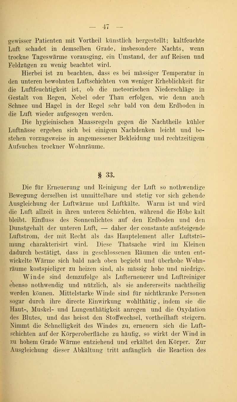 gewisser Patienten mit Vortheil künstlich hergestellt; kaltfeuchte Luft schadet in demselben Grade, insbesondere Nachts, wenn trockne Tageswärme vorausging, ein Umstand, der auf Reisen und Feldzügen zu wenig beachtet wird. Hierbei ist zu beachten, dass es bei massiger Temperatur in den unteren bewohnten Luftschichten von weniger Erheblichkeit für die Luftfeuchtigkeit ist, ob die meteorischen Niederschläge in Gestalt von Regen, Nebel oder Thau erfolgen, wie denn auch Schnee und Hagel in der Regel sehr bald von dem Erdboden in die Luft wieder aufgesogen werden. Die hygieinischen Maassregeln gegen die Nachtheile kühler Luftnässe ergeben sich bei einigem Nachdenken leicht und be- stehen vorzugsweise in angemessener Bekleidung und rechtzeitigem Aufsuchen trockner Wohnräume. Die für Erneuerung und Reinigung der Luft so nothweudige Bewegung derselben ist unmittelbare und stetig vor sich gehende Ausgleichung der Luftwärme und Luftkälte. Warm ist und wird die Luft allzeit in ihren unteren Schichten, während die Höhe kalt bleibt. Einfluss des Sonnenlichtes auf den Erdboden und den Dunstgehalt der unteren Luft, — daher der constante aufsteigende Luftstrom, der mit Recht als das Hauptelement aller Luftströ- mung charakterisirt wird. Diese Thatsache wird im Kleinen dadurch bestätigt, dass in geschlossenen Räumen die unten ent- wickelte Wärme sich bald nach oben begiebt und überhohe Wohn- räume kostspieliger zu heizen sind, als massig hohe und niedrige. Winde sind demzufolge als Lufterneuerer und Luftreiniger ebenso nothwendig und nützlich, als sie andererseits nachtheilig werden können. Mittelstarke Winde sind für nichtkranke Personen sogar durch ihre directe Einwirkung wohlthätig, indem sie die Haut-, Muskel- und Lungenthätigkeit anregen und die Oxydation des Blutes, und das heisst den Stoffwechsel, vortheilhaft steigern. Nimmt die Schnelligkeit des Windes zu, erneuern sich die Luft- schichten auf der Körperoberfläche zu häufig, so wirkt der Wind in zu hohem Grade Wärme entziehend und erkältet den Körper. Zur Ausgleichung dieser Abkältung tritt anfänglich die Reaction des