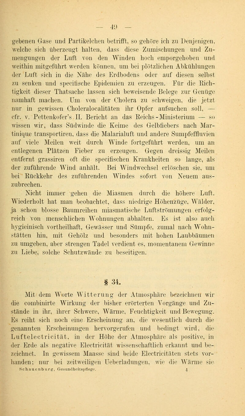 gebeneu Gase und Partikelchen betrifft, so gehöre ich zu Denjenigen, welche sich überzeugt halten, dass diese Zumischungen und Zu- mengungen der Luft von den Winden hoch emporgehoben und weithin mitgeführt werden können, um bei plötzlichen Abkühlungen der Luft sich in die Nähe des Erdbodens oder auf diesen selbst zu senken und specirische Epidemien zu erzeugen. Für die Rich- tigkeit dieser Thatsache lassen sich beweisende Belege zur Genüge namhaft machen. Um von der Cholera zu schweigen, die jetzt nur in gewissen Choleralocalitäten ihr Opfer aufsuchen soll, — cfr. v. Pettenkofer's IL Bericht an das Reichs-Ministerium — so wissen wir, dass Südwinde die Keime des Gelbfiebers nach Mar- tinique transportireu, dass die Malarialuft uud andere Sumpfeffluvien auf viele Meilen weit durch Winde fortgeführt werden, um an entlegenen Plätzen Fieber zu erzeugen. Gegen dreissig Meilen entfernt grassiren oft die specifischen Krankheiten so lange, als der zuführende Wind anhält. Bei Windwechsel erlöschen sie, um bei Rückkehr des zuführenden Windes sofort von Neuem aus- zubrechen. Nicht immer gehen die Miasmen durch die höhere Luft. Wiederholt hat man beobachtet, dass niedrige Höhenzüge, Wälder, ja schon blosse Baumreihen miasmatische Luftströmungen erfolg- reich von menschlichen Wohnungen abhalten. Es ist also auch hygieinisch vortheilhaft, Gewässer und Sümpfe, zumal nach Wohn- stätten hin, mit Gehölz und besonders mit hohen Laubbäumen zu umgeben, aber strengen Tadel verdient es, momentanem Gewinne zu Liebe, solche Schutzwände zu beseitigen. § 34. Mit dem Worte Witterung der Atmosphäre bezeichnen wir die combinirte Wirkung der bisher erörterten Vorgänge und Zu- stände in ihr, ihrer Schwere, Wärme, Feuchtigkeit und Bewegung. Es reiht sich noch eine Erscheinung an, die wesentlich durch die genannten Erscheinungen hervorgerufen und bedingt wird, die Luftelectricität, in der Höhe der Atmosphäre als positive, in der Erde als negative Electricität wissenschaftlich erkannt und be- zeichnet. In gewissem Maasse sind beide Electricitäten stets vor- handen; nur bei zeitweiligen Ueberladungeii, wie die Wärme sie Schauenburg, Gesundheitspflege. 4