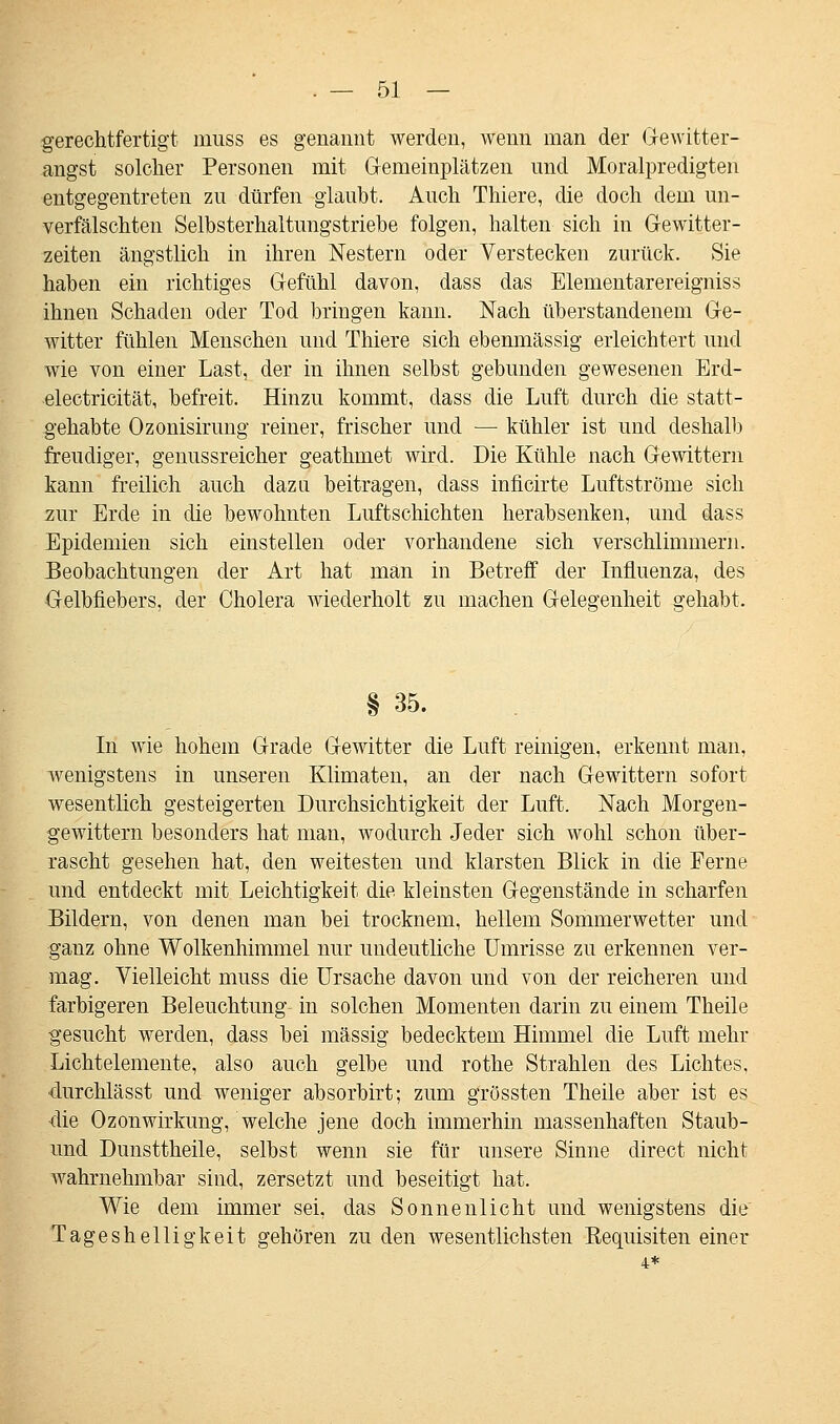 gerechtfertigt muss es genannt werden, wenn man der Gewitter- angst solcher Personen mit Gemeinplätzen und Moralpredigten entgegentreten zu dürfen glaubt. Auch Thiere, die doch dem un- verfälschten Selbsterhaltungstriebe folgen, halten sich in Gewitter- zeiten ängstlich in ihren Nestern oder Verstecken zurück. Sie haben ein richtiges Gefühl davon, dass das Elementarereigniss ihnen Schaden oder Tod bringen kann. Nach überstandenem Ge- witter fühlen Menschen und Thiere sich ebenmässig erleichtert und wie von einer Last, der in ihnen selbst gebunden gewesenen Erd- electricität, befreit. Hinzu kommt, dass die Luft durch die statt- gehabte Ozonisirung reiner, frischer und — kühler ist und deshalb freudiger, genussreicher geathmet wird. Die Kühle nach Gewittern kann freilich auch dazu beitragen, dass inficirte Luftströme sich zur Erde in die bewohnten Luftschichten herabsenken, und dass Epidemien sich einstellen oder vorhandene sich verschlimmern. Beobachtungen der Art hat man in Betreff der Influenza, des Gelbfiebers, der Cholera wiederholt zu machen Gelegenheit gehabt. § 35. In wie hohem Grade Gewitter die Luft reinigen, erkennt man, wenigstens in unseren Klimaten, an der nach Gewittern sofort wesentlich gesteigerten Durchsichtigkeit der Luft. Nach Morgen- gewittern besonders hat man, wodurch Jeder sich wohl schon über- rascht gesehen hat, den weitesten und klarsten Blick in die Ferne und entdeckt mit Leichtigkeit die kleinsten Gegenstände in scharfen Bildern, von denen man bei trocknem, hellem Sommerwetter und ganz ohne Wolkenhimmel nur undeutliche Umrisse zu erkennen ver- mag. Vielleicht muss die Ursache davon und von der reicheren und farbigeren Beleuchtung in solchen Momenten darin zu einem Theile gesucht werden, dass bei massig bedecktem Himmel die Luft mehr Lichtelemente, also auch gelbe und rothe Strahlen des Lichtes, durchlässt und weniger absorbirt; zum grössten Theile aber ist es •die Ozonwirkung, welche jene doch immerhin massenhaften Staub- und Dunsttheile, selbst wenn sie für unsere Sinne direct nicht wahrnehmbar sind, zersetzt und beseitigt hat. Wie dem immer sei, das Sonnenlicht und wenigstens die Tageshelligkeit gehören zu den wesentlichsten Bequisiten einer 4*