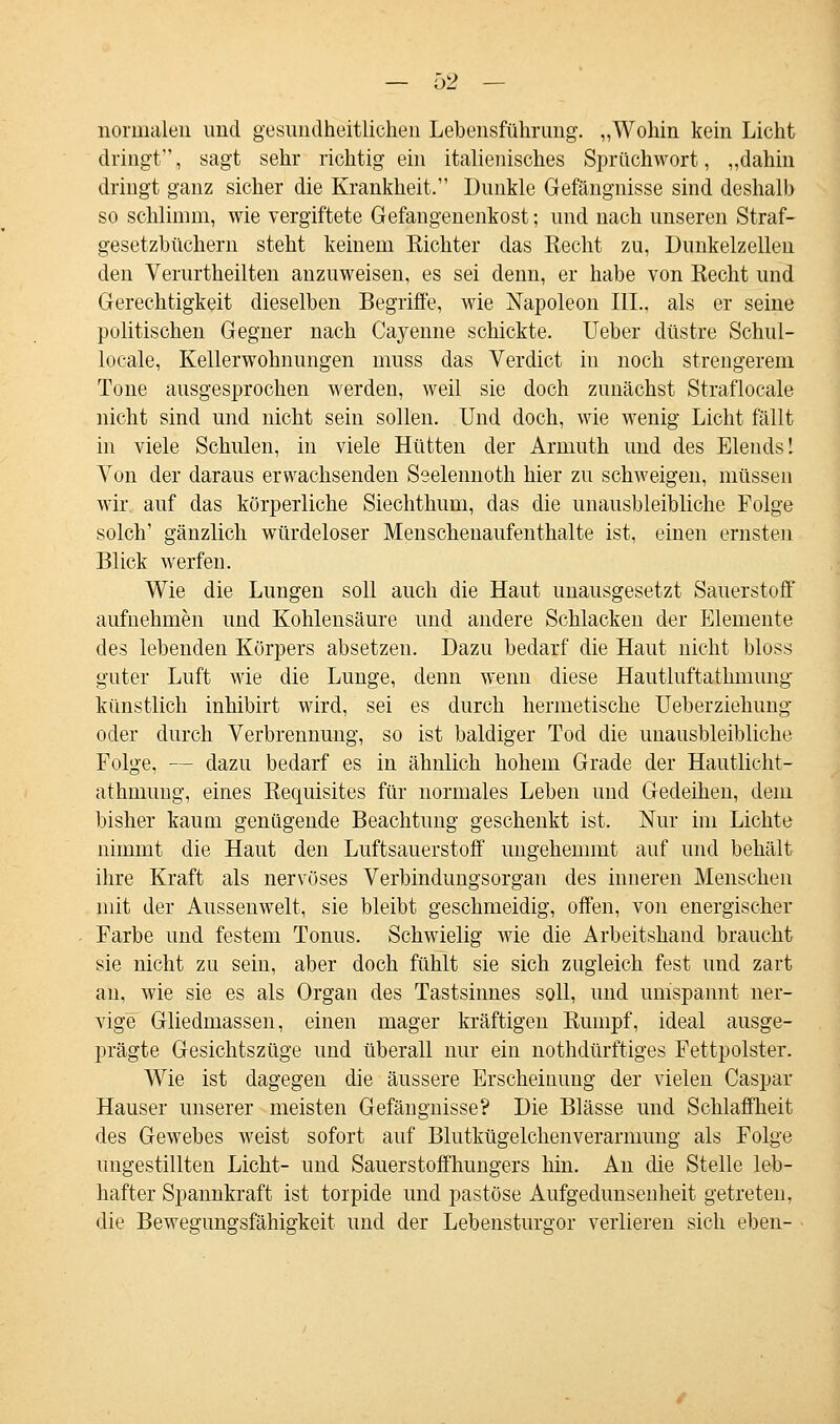normalen und gesundheitlichen Lebensführung. „Wohin kein Licht dringt, sagt sehr richtig ein italienisches Sprüchwort, „dahin dringt ganz sicher die Krankheit. Dunkle Gefängnisse sind deshalb so schlimm, wie vergiftete Gefangenenkost; und nach unseren Straf- gesetzbüchern steht keinem Richter das Recht zu, Dunkelzellen den Verurtheilten anzuweisen, es sei denn, er habe von Recht und Gerechtigkeit dieselben Begriffe, wie Napoleon III., als er seine politischen Gegner nach Cayenne schickte. Ueber düstre Schul- locale, Kellerwohnungen muss das Verdict in noch strengerem Tone ausgesprochen werden, weil sie doch zunächst Straflocale nicht sind und nicht sein sollen. Und doch, wie wenig Licht fällt in viele Schulen, in viele Hütten der Arniuth und des Elends! Von der daraus erwachsenden Seelennoth hier zu schweigen, müssen wir auf das körperliche Siechthum, das die unausbleibliche Folge solch' gänzlich würdeloser Menschenaufenthalte ist, einen ernsten Blick werfen. Wie die Lungen soll auch die Haut unausgesetzt Sauerstoff aufnehmen und Kohlensäure und andere Schlacken der Elemente des lebenden Körpers absetzen. Dazu bedarf die Haut nicht bloss guter Luft wie die Lunge, denn wenn diese Hautluftatlimung künstlich inhibirt wird, sei es durch hermetische Ueberziehimg oder durch Verbrennung, so ist baldiger Tod die unausbleibliche Folge, — dazu bedarf es in ähnlich hohem Grade der Hautlicht- athmung, eines Requisites für normales Leben und Gedeihen, dem bisher kaum genügende Beachtung geschenkt ist. Nur im Lichte nimmt die Haut den Luftsauerstoff ungehemmt auf und behält ihre Kraft als nervöses Verbindungsorgan des inneren Menschen mit der Aussenwelt, sie bleibt geschmeidig, offen, von energischer Farbe und festem Tonus. Schwielig wie die Arbeitshand braucht sie nicht zu sein, aber doch fühlt sie sich zugleich fest und zart an, wie sie es als Organ des Tastsinnes soll, und umspannt ner- vige Gliedmassen, einen mager kräftigen Rumpf, ideal ausge- prägte Gesichtszüge und überall nur ein nothdürftiges Fettpolster. Wie ist dagegen die äussere Erscheinung der vielen Caspar Hauser unserer meisten Gefängnisse? Die Blässe und Schlaffheit des Gewebes weist sofort auf Blutkügelchenverarnmng als Folge ungestillten Licht- und Sauerstoffhungers hin. An die Stelle leb- hafter Spannkraft ist torpide und pastöse Aufgedunsenheit getreten, die Bewegungsfähigkeit und der Lebensturgor verlieren sich eben-