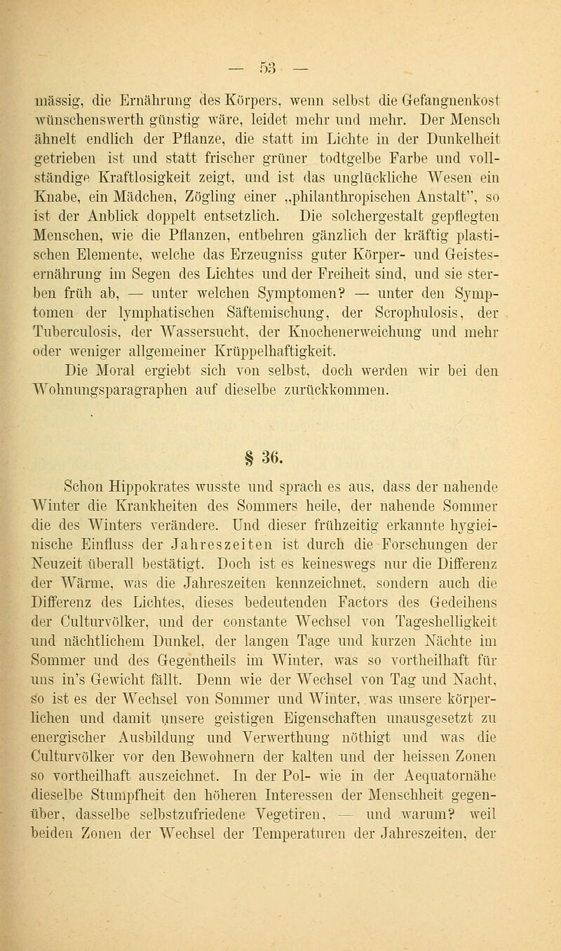 massig, die Ernährung des Körpers, wenn selbst die Gefangnenkost wünschenswert]! günstig wäre, leidet mehr und mehr. Der Mensch ähnelt endlich der Pflanze, die statt im Lichte in der Dunkelheit getrieben ist und statt frischer grüner todtgelbe Farbe und voll- ständige Kraftlosigkeit zeigt, und ist das unglückliche Wesen ein Knabe, ein Mädchen, Zögling einer „philanthropischen Anstalt, so ist der Anblick doppelt entsetzlich. Die solchergestalt gepflegten Menschen, wie die Pflanzen, entbehren gänzlich der kräftig plasti- schen Elemente, welche das Erzeugniss guter Körper- und Geistes- ernährung im Segen des Lichtes und der Freiheit sind, und sie ster- ben früh ab, — unter welchen Symptomen? — unter den Symp- tomen der lymphatischen Säftemischung, der Scrophulosis, der Tuberculosis, der Wassersucht, der Knochenerweichung und mehr oder weniger allgemeiner Krüppelhaftigkeit. Die Moral ergiebt sich von selbst, doch werden wir bei den Wohnungsparagraphen auf dieselbe zurückkommen. § 36. Schon Hippokrates wusste und sprach es aus, dass der nahende Winter die Krankheiten des Sommers heile, der nahende Sommer die des Winters verändere. Und dieser frühzeitig erkannte hygiei- nische Einfluss der Jahreszeiten ist durch die Forschungen der Neuzeit überall bestätigt. Doch ist es keineswegs nur die Differenz der Wärme, was die Jahreszeiten kennzeichnet, sondern auch die Differenz des Lichtes, dieses bedeutenden Factors des Gedeihens der Culturvölker, und der constante Wechsel von Tageshelligkeit und nächtlichem Dunkel, der langen Tage und kurzen Nächte im Sommer und des Gegentheils im Winter, was so vortheilhaft für nns in's Gewicht fällt. Denn wie der Wechsel von Tag und Nacht, so ist es der Wechsel von Sommer und Winter, was unsere körper- lichen und damit unsere geistigen Eigenschaften unausgesetzt zu energischer Ausbildung und Verwerthung nöthigt und was die Culturvölker vor eleu Bewohnern der kalten und der heissen Zonen so vortheilhaft auszeichnet. In der Pol- wie in der Aequatornähe dieselbe Stumpfheit den höheren Interessen der Menschheit gegen- über, dasselbe selbstzufriedene Vegetiren, - - und warum? weil beiden Zonen der Wechsel der Temperaturen der Jahreszeiten, der