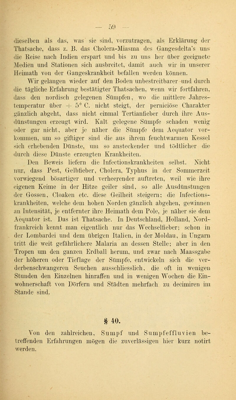 dieselben als das, was' sie sind, vorzutragen, als Erklärung der Thatsache, dass z. B. das Cholera-Miasma des Gangesdelta's uns die Keise nach Indien erspart und bis zu uns her über geeignete1 Medien und Stationen sich ausbreitet, damit auch wir in unserer Heimath von der Gangeskrankheit befallen werden können. Wir gelangen wieder auf den Boden unbestreitbarer und durch, die tägliche Erfahrung bestätigter Thatsachen, wenn wir fortfahren, dass den nordisch gelegenen Sümpfen, wo die mittlere Jahres- temperatur über H- 5° C. nicht steigt, der pernieiöse Charakter gänzlich abgeht, dass nicht einmal Tertianfieber durch ihre Aus- dünstungen erzeugt wird. Kalt gelegene Sümpfe schaden wenig oder gar nicht, aber je näher die Sümpfe dem Aequator vor- kommen, um so giftiger sind die aus ihrem feuchtwarmen Kessel sich erhebenden Dünste, um so ansteckender und tödtlicher die durch diese Dünste erzeugten Krankheiten. Den Beweis liefern die Infectionskrankheiten selbst. Nicht nur, dass Pest, Gelbfieber, Cholera, Typhus in der Sommerzeit vorwiegend bösartiger und verheerender auftreten, weil wie ihre eigenen Keime in der Hitze geiler sind, so alle Ausdünstungen der Gossen, Cloaken etc. diese Geilheit steigern; die Infections- krankheiten, welche dem hohen Norden gänzlich abgehen, gewinnen an Intensität, je entfernter ihre Heimath dem Pole, je näher sie dem Aequator ist. Das ist Thatsache. In Deutschland, Holland, Nord- frankreich kennt man eigentlich nur das Wechselfieber; schon in der Lombardei und dem übrigen Italien, in der Moldau, in Ungarn tritt die weit gefährlichere Malaria an dessen Stelle; aber in den Tropen um den ganzen Erdball herum, und zwar nach Maassgabe der höheren oder Tief läge der Sümpfe, entwickeln sich die ver- derbenschwangeren Seuchen ausschliesslich, die oft in wenigen Stunden den Einzelnen hinraffen und in wenigen Wochen- die Ein- wohnerschaft von Dörfern und Städten mehrfach zu deeimiren im Stande sind. § 40. Von den zahlreichen, Sumpf und Sumpfeffluvien be- treffenden Erfahrungen mögen die zuverlässigen hier kurz notirt werden.