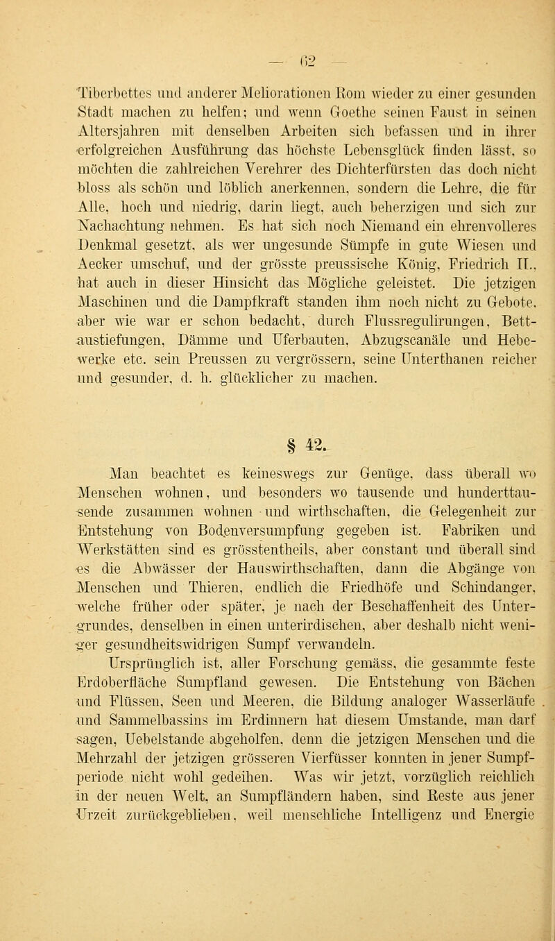 Tiberbett.es und anderer Meliorationen üom wieder zu einer gesunden Stadt machen zu helfen; und wenn Goethe seinen Faust in seinen Altersjahren mit denselben Arbeiten sich befassen und in ihrer erfolgreichen Ausführung das höchste Lebensglück finden lässt, so möchten die zahlreichen Verehrer des Dichterfürsten das doch nicht bloss als schön und löblich anerkennen, sondern die Lehre, die für Alle, hoch und niedrig, darin liegt, auch beherzigen und sich zur Nachachtung nehmen. Es hat sich noch Niemand ein ehrenvolleres Denkmal gesetzt, als wer ungesunde Sümpfe in gute Wiesen und Aecker umschuf, und der grösste preussische König, Friedrich IT.. hat auch in dieser Hinsicht das Mögliche geleistet. Die jetzigen Maschinen und die Dampf kraft standen ihm noch nicht zu Gebote. aber wie war er schon bedacht, durch Flussregulirungen, Bett- austiefungen, Dämme und Uferbauten, Abzugscanäle und Hebe- werke etc. sein Preussen zu vergrössern, seine Unterthanen reicher und gesunder, d. h. glücklicher zu machen. § 42. Man beachtet es keineswegs zur Genüge, dass überall wo Menschen wohnen, und besonders wo tausende und hunderttau- sende zusammen wohnen und wirthschaften, die Gelegenheit zur Entstehung von Bodenversumpfung gegeben ist. Fabriken und Werkstätten sind es grösstentheils, aber constant und überall sind es die Abwässer der Hauswirthschaften, dann die Abgänge von Menschen und Thieren, endlich die Friedhöfe und Schindanger, welche früher oder später, je nach der Beschaffenheit des Unter- grundes, denselben in einen unterirdischen, aber deshalb nicht weni- ger gesundheitswidrigen Sumpf verwandeln. Ursprünglich ist, aller Forschung gemäss, die gesammte feste Erdoberfläche Sumpfland gewesen. Die Entstehung von Bächen und Flüssen, Seen und Meeren, die Bildung analoger Wasserläufe und Sammelbassins im Erdinnern hat diesem Umstände, man darf sagen, Uebelstande abgeholfen, denn die jetzigen Menschen und die Mehrzahl der jetzigen grösseren Vierfüsser konnten in jener Sumpf- periode nicht wohl gedeihen. Was wir jetzt, vorzüglich reichlich in der neuen Welt, an Sumpfländern haben, sind Reste aus jener Urzeit zurückgeblieben, weil menschliche Intelligenz und Energie