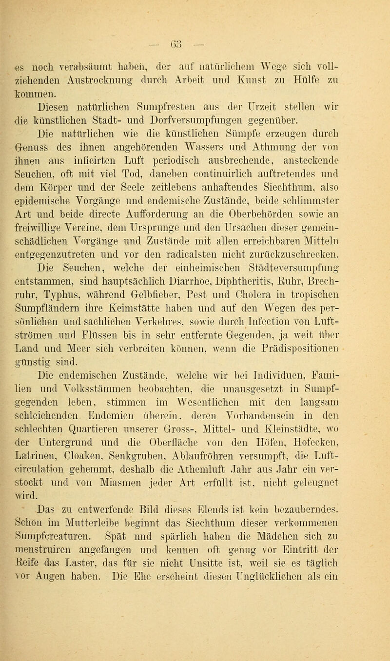 es noch verabsäumt haben, der auf natürlichem Wege sich voll- ziehenden Austrocknung durch Arbeit und Kunst zu Hülfe zu kommen. Diesen natürlichen Sumpfresten aus der Urzeit stellen wir •die künstlichen Stadt- und Dorfversumpfungen gegenüber. Die natürlichen wie die künstlichen Sümpfe erzeugen durch Genuss des ihnen angehörenden Wassers und Athmung der von ihnen aus inficirten Luft periodisch ausbrechende, ansteckende Seuchen, oft mit viel Tod, daneben continuirlich auftretendes und ■dem Körper und der Seele zeitlebens anhaftendes Siechthum, also epidemische Vorgänge und endemische Zustände, beide schlimmster Art und beide directe Aufforderung an die Oberbehörden sowie an freiwillige Vereine, dem Ursprünge und den Ursachen dieser gemein- schädlichen Vorgänge und Zustände mit allen erreichbaren Mitteln entgegenzutreten und vor den radicalsten nicht zurückzuschrecken. Die Seuchen, welche der einheimischen Städteversumpfung entstammen, sind hauptsächlich Diarrhoe, Diphtheritis, Ruhr, Brech- ruhr, Typhus, während Gelbfieber, Pest und Cholera in tropischen Sumpfländern ihre Keimstätte haben und auf den Wegen des per- sönlichen und sachlichen Verkehres, sowie durch Infection von Luft- strömen und Flüssen bis in sehr entfernte Gegenden, ja weit über Land und Meer sich verbreiten können, wenn die Prädispositionen günstig sind. Die endemischen Zustände, welche wir bei Individuen, Fami- lien und Volksstämmen beobachten, die unausgesetzt in Sumpf- gegenden leben, stimmen im Wesentlichen mit den langsam schleichenden Endemien überein. deren Vorhandensein in den schlechten Quartieren unserer Gross-, Mittel- und Kleinstädte, wo der Untergrund und die Oberfläche von den Höfen, Hofecken. Latrinen, Cloaken, Senkgruben, Ablaufrühren versumpft, die Luft- circulation gehemmt, deshalb die Athemluft Jahr aus Jahr ein ver- stockt und von Miasmen jeder Art erfüllt ist, nicht geleugnet wird. Das zu entwerfende Bild dieses Elends ist kein bezauberndes. Schon im Mutterleibe beginnt das Siechthum dieser verkommenen Sumpfcreaturen. Spät nnd spärlich haben die Mädchen sich zu menstruiren angefangen und kennen oft genug vor Eintritt der Reife das Laster, das für sie nicht Unsitte ist, weil sie es täglich vor Augen haben. Die Ehe erscheint diesen Unglücklichen als ein