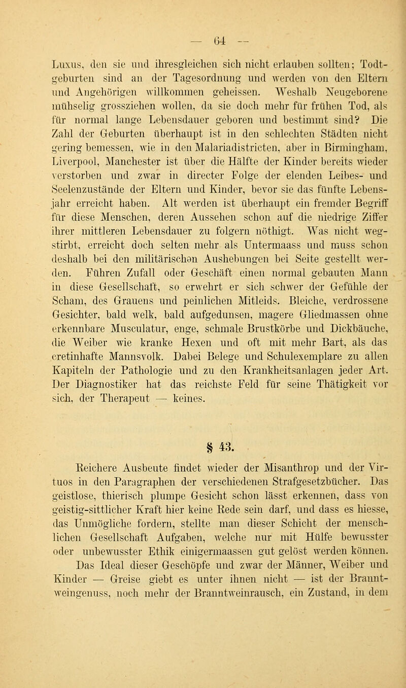 Luxus, den sie und ihresgleichen sich nicht erlauben sollten; Todt- geburten sind an der Tagesordnung und werden von den Eltern und Angehörigen willkommen geheissen. Weshalb Neugeborene mühselig grossziehen wollen, da sie doch mehr für frühen Tod, als für normal lange Lebensdauer geboren und bestimmt sind? Die Zahl der Geburten überhaupt ist in den schlechten Städten nicht gering bemessen, wie in den Malariadistricten, aber in Birmingham, Liverpool, Manchester ist über die Hälfte der Kinder bereits wieder verstorben und zwar in directer Folge der elenden Leibes- und Seelenzustände der Eltern und Kinder, bevor sie das fünfte Lebens- jahr erreicht haben. Alt werden ist überhaupt ein fremder Begriff für diese Menschen, deren Aussehen schon auf die niedrige Ziffer ihrer mittleren Lebensdauer zu folgern nöthigt. Was nicht weg- stirbt, erreicht doch selten mehr als Untermaass und muss schon deshalb bei den militärischon Aushebungen bei Seite gestellt wer- den. Führen Zufall oder Geschäft einen normal gebauten Mann in diese Gesellschaft, so erwehrt er sich schwer der Gefühle der Scham, des Grauens und peinlichen Mitleids. Bleiche, verdrossene Gesichter, bald welk, bald aufgedunsen, magere Gliedmassen ohne erkennbare Musculatur, enge, schmale Brustkörbe und Dickbäuche, die Weiber wie kranke Hexen und oft mit mehr Bart, als das cretinhafte Mannsvolk. Dabei Belege und Schulexemplare zu allen Kapiteln der Pathologie und zu den Krankheitsanlagen jeder Art. Der Diagnostiker hat das reichste Feld für seine Thätigkeit vor sich, der Therapeut — keines. §43. Reichere Ausbeute findet wieder der Misanthrop und der Vir- tuos in den Paragraphen der verschiedenen Strafgesetzbücher. Das geistlose, thierisch plumpe Gesicht schon lässt erkennen, dass von geistig-sittlicher Kraft hier keine Rede sein darf, und dass es Messe, das Unmögliche fordern, stellte man dieser Schicht der mensch- lichen Gesellschaft Aufgaben, welche nur mit Hülfe bewusster oder unbewusster Ethik einigermaassen gut gelöst werden können. Das Ideal dieser Geschöpfe und zwar der Männer, Weiber und Kinder — Greise giebt es unter ihnen nicht — ist der Brannt- weingenuss, noch mehr der Branntweinrausch, ein Zustand, in dem