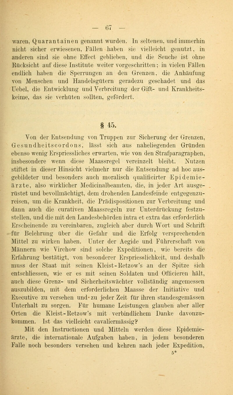 waren, Quarantainen genannt wurden. In seltenen, und immerhin nicht sicher erwiesenen, Fällen haben sie vielleicht genutzt, in anderen sind sie ohne Effect geblieben, und die Seuche ist ohne Rücksicht auf diese Institute weiter vorgeschritten; in vielen Fällen endlich haben die Sperrungen an den Grenzen, die Anhäufung von Menschen und Handelsgütern geradezu geschadet und das Uebel, die Entwicklung und Verbreitung der Gift- und Krankheits- keime, das sie verhüten sollten, gefördert. §45. Von der Entsendung von Truppen zur Sicherung der Grenzen, Gesundheitscordons, lässt sich aus naheliegenden Gründen ebenso wenig Erspriessliches erwarten, wie von den Strafparagraphen, insbesondere wenn diese Maassregel vereinzelt bleibt. Nutzen stiftet in dieser Hinsicht vielmehr nur die Entsendung ad hoc aus- gebildeter und besonders auch moralisch qualificirter Epidemie- ärzte, also wirklicher Medicinalbeamten, die, in jeder Art ausge- rüstet und bevollmächtigt, dem drohenden Landesfeinde entgegenzu- reisen, um die Krankheit, die Prädispositionen zur Verbreitung und dann auch die curativen Maassregeln zur Unterdrückung festzu- stellen, und die mit den Landesbehörden intra et extra das erforderlich Erscheinende zu vereinbaren, zugleich aber durch Wort und Schrift für Belehrung über die Gefahr und die Erfolg versprechenden Mittel zu wirken haben. Unter der Aegide und Führerschaft von Männern wie Virchow sind solche Expeditionen, wie bereits die Erfahrung bestätigt, von besonderer Erspriesslichkeit, und deshalb muss der Staat mit seinen Kleist-Retzow's an der Spitze sich entschliessen, wie er es mit seinen Soldaten und Officieren hält, auch diese Grenz- und Sicherheitswächter vollständig angemessen auszubilden, mit dem erforderlichen Maasse der Initiative und Executive zu versehen und- zu jeder Zeit für ihren standesgemässen Unterhalt zu sorgen. Für humane Leistungen glauben aber aller Orten die Kleist-Retzow's mit verbindlichem Danke davonzu- kommen. Ist das vielleicht cavaliermässig? Mit den Instructionen und Mitteln werden diese Epidemie- ärzte, die internationale Aufgaben haben, in jedem besonderen Falle noch besonders versehen und kehren nach jeder Expedition.