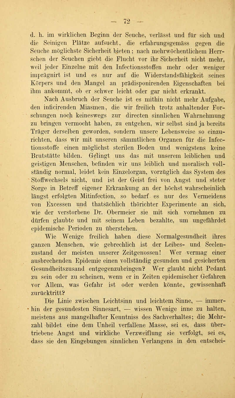 d. h. im wirklichen Beginn der Seuche, verlässt und für sich und die Seinigen Plätze aufsucht, die erfahrungsgeraäss gegen die Seuche möglichste Sicherheit bieten; nach mehrwüchentlichem Herr- schen der Seuchen giebt die Flucht vor ihr Sicherheit nicht mehr, weil jeder Einzelne mit den Infectionsstoffen mehr oder weniger imprägnirt ist und es nur auf die Widerstandsfähigkeit seines Körpers und den Mangel an prädisponirenden Eigenschaften bei ihm ankommt, ob er schwer leicht oder gar nicht erkrankt. Nach Ausbruch der Seuche ist es mithin nicht mehr Aufgabe, den inficirenden Miasmen, die wir freilich trotz anhaltender For- schungen noch keineswegs zur directen sinnlichen Wahrnehmung zu bringen vermocht haben, zu entgehen, wir selbst sind ja bereits Träger derselben geworden, sondern unsere Lebensweise so einzu- richten, dass wir mit unseren sämmtlichen Organen für die Infec- tionsstoffe einen möglichst sterilen Boden und wenigstens keine Brutstätte bilden. Gelingt uns das mit unserem leiblichen und geistigen Menschen, befinden wir uns leiblich und moralisch voll- ständig normal, leidet kein Einzelorgan, vorzüglich das System des Stoffwechsels nicht, und ist der Geist frei von Angst und steter Sorge in Betreff eigener Erkrankung an der höchst wahrscheinlich längst erfolgten Mitinfection, so bedarf es nur des Vermeidens von Excessen und thatsächlich thörichter Experimente an sich, wie der verstorbene Dr. Obermeier sie mit sich vornehmen zu dürfen glaubte und mit seinem Leben bezahlte, um ungefährdet epidemische Perioden zu überstehen. Wie Wenige freilich haben diese Normalgesundheit ihres ganzen Menschen, wie gebrechlich ist der Leibes- und Seelen- zustand der meisten unserer Zeitgenossen! Wer vermag einer ausbrechenden Epidemie einen vollständig gesunden und gesicherten Gesundheitszusand entgegenzubringen? Wer glaubt nicht Pedant zu sein oder zu scheinen, wenu er in Zeiten epidemischer Gefahren vor Allem, was Gefahr ist oder werden könnte, gewissenhaft zurücktritt? Die Linie zwischen Leichtsinn und leichtem Sinne, — immer- hin der gesundesten Sinnesart, — wissen Wenige inne zu halten, meistens aus mangelhafter Kenntniss des Sachverhaltes; die Mehr- zahl bildet eine dem Unheil verfallene Masse, sei es, dass über- triebene Angst und wirkliche Verzweiflung sie verfolgt, sei es, dass sie den Eingebungen sinnlichen Verlangens in den entschei-