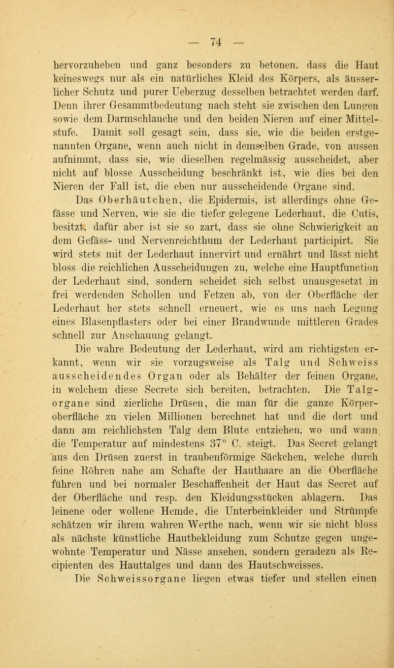 hervorzuheben und ganz besonders zu betonen, dass die Haut keineswegs nur als ein natürliches Kleid des Körpers, als äusser- licher Schutz und purer Ueberzug desselben betrachtet werden darf. Denn ihrer Gesammtbedeutung nach steht sie zwischen den Lungen sowie dem Darmschlauche und den beiden Nieren auf einer Mittel- stufe. Damit soll gesagt sein, dass sie, wie die beiden erstge- nannten Organe, wenn auch nicht in demselben Grade, von aussen aufnimmt, dass sie, wie dieselben regelmässig ausscheidet, aber nicht auf blosse Ausscheidung beschränkt ist, wie dies bei den Nieren der Fall ist, die eben nur ausscheidende Organe sind. Das Oberhäutchen, die Epidermis, ist allerdings ohne Ge- fässe und Nerven, wie sie die tiefer gelegene Lederhaut, die Cutis, besitzt, dafür aber ist sie so zart, dass sie ohne Schwierigkeit an dem Gefäss- und Nervenreichthum der Lederhaut participirt. Sie wird stets mit der Lederhaut innervirt und ernährt und lässt nicht bloss die reichlichen Ausscheidungen zu, welche eine Hauptfunction der Lederhaut sind, sondern scheidet sich selbst unausgesetzt in frei werdenden Schollen und Fetzen ab, von der Oberfläche der Lederhaut her stets schnell erneuert, wie es uns nach Legung eines Blasenpflasters oder bei einer Brandwunde mittleren Grades schnell zur Anschauung gelangt. Die wahre Bedeutung der Lederhaut, wird am richtigsten er- kannt, wenn wir sie vorzugsweise als Talg und Schweiss ausscheidendes Organ oder als Behälter der feinen Organe, in welchem diese Secrete sich bereiten, betrachten. Die Talg- organe sind zierliche Drüsen, die man für die ganze Körper- oberfläche zu vielen Millionen berechnet hat und die dort und dann am reichlichsten Talg dem Blute entziehen, wo und wann die Temperatur auf mindestens 37° C. steigt. Das Secret gelangt aus den Drüsen zuerst in traubenförmige Säckchen, welche durch feine Köhren nahe am Schafte der Hauthaare an die Oberfläche führen und bei normaler Beschaffenheit der Haut das Secret auf der Oberfläche und resp. den Kleidungsstücken ablagern. Das leinene oder wollene Hemde, die Unterbeinkleider und Strümpfe schätzen wir ihrem wahren Werthe nach, wenn wir sie nicht bloss als nächste künstliche Hautbekleidung zum Schutze gegen unge- wohnte Temperatur und Nässe ansehen, sondern geradezu als Re- cipienten des Hauttalges und dann des Hautschweisses. Die Schweissorsrane liegen etwas tiefer und stellen einen