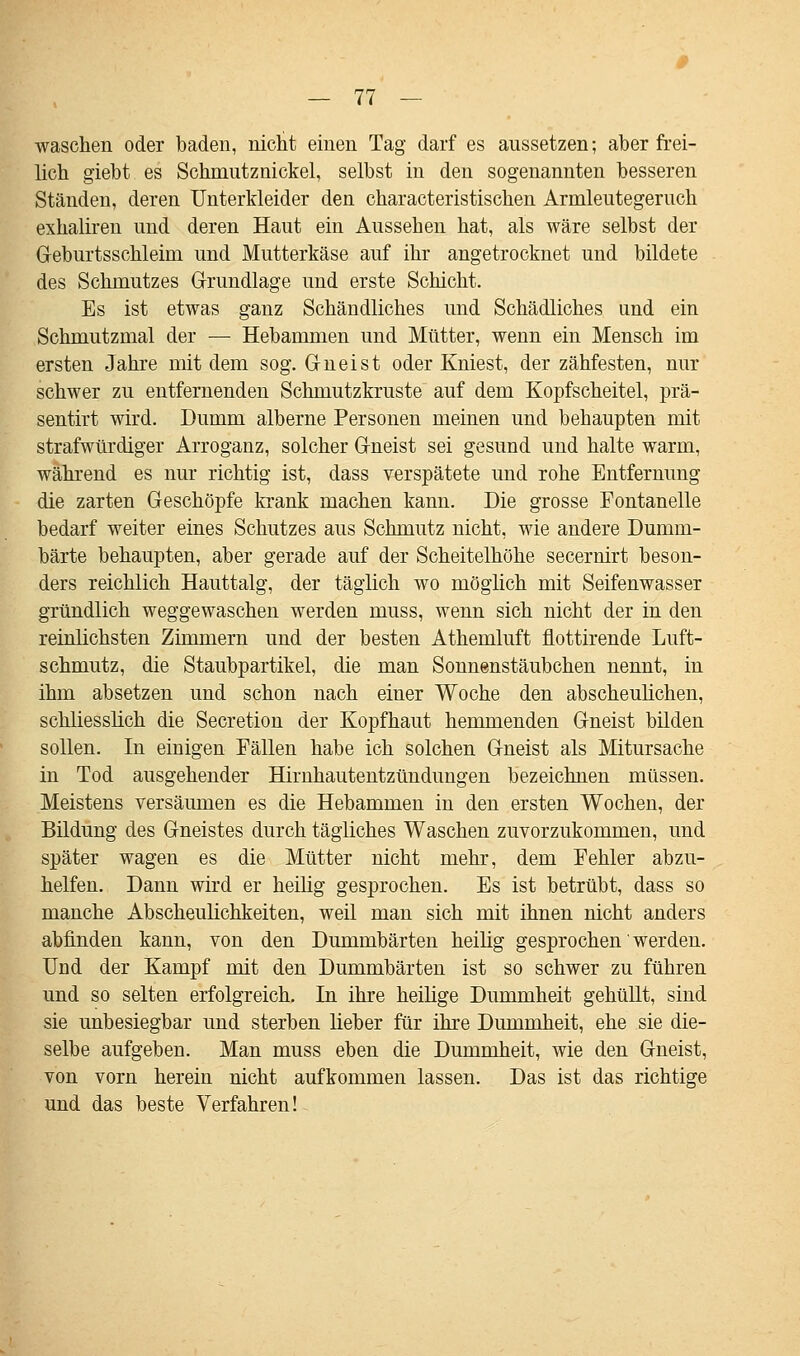 waschen oder baden, nicht einen Tag darf es aussetzen; aber frei- lich giebt es Schmutznickel, selbst in den sogenannten besseren Ständen, deren Unterkleider den characteristischen Armleutegeruch exhaliren und deren Haut ein Aussehen hat, als wäre selbst der Geburtsschleini und Mutterkäse auf ihr angetrocknet und bildete des Schmutzes Grundlage und erste Schicht. Es ist etwas ganz Schändliches und Schädliches und ein Schmutzmal der — Hebammen und Mütter, wenn ein Mensch im ersten Jahre mit dem sog. Gneist oder Kniest, der zähfesten, nur schwer zu entfernenden Schmutzkruste auf dem Kopfscheitel, prä- sentirt wird. Dumm alberne Personen meinen und behaupten mit strafwürdiger Arroganz, solcher Gneist sei gesund und halte warm, während es nur richtig ist, dass verspätete und rohe Entfernung die zarten Geschöpfe krank machen kann. Die grosse Eontanelle bedarf weiter eines Schutzes aus Schmutz nicht, wie andere Dumm- barte behaupten, aber gerade auf der Scheitelhöhe secernirt beson- ders reichlich Hauttalg, der täglich wo möglich mit Seifenwasser gründlich weggewaschen werden muss, wenn sich nicht der in den reinlichsten Zimmern und der besten Athemluft flottirende Luft- schmutz, die Staubpartikel, die man Sonnenstäubchen nennt, in ihm absetzen und schon nach einer Woche den abscheulichen, schliesslich die Secretion der Kopfhaut hemmenden Gneist bilden sollen. In einigen Fällen habe ich solchen Gneist als Mitursache in Tod ausgehender Hirnhautentzündungen bezeichnen müssen. Meistens versäumen es die Hebammen in den ersten Wochen, der Bildung des Gneistes durch tägliches Waschen zuvorzukommen, und später wagen es die Mütter nicht mehr, dem Fehler abzu- helfen. Dann wird er heilig gesprochen. Es ist betrübt, dass so manche Abscheulichkeiten, weil man sich mit ihnen nicht anders abfinden kann, von den Dummbarten heilig gesprochen' werden. Und der Kampf mit den Dummbarten ist so schwer zu führen und so selten erfolgreich. In ihre heilige Dummheit gehüllt, sind sie unbesiegbar und sterben lieber für ihre Dummheit, ehe sie die- selbe aufgeben. Man muss eben die Dummheit, wie den Gneist, von vorn herein nicht aufkommen lassen. Das ist das richtige und das beste Verfahren!