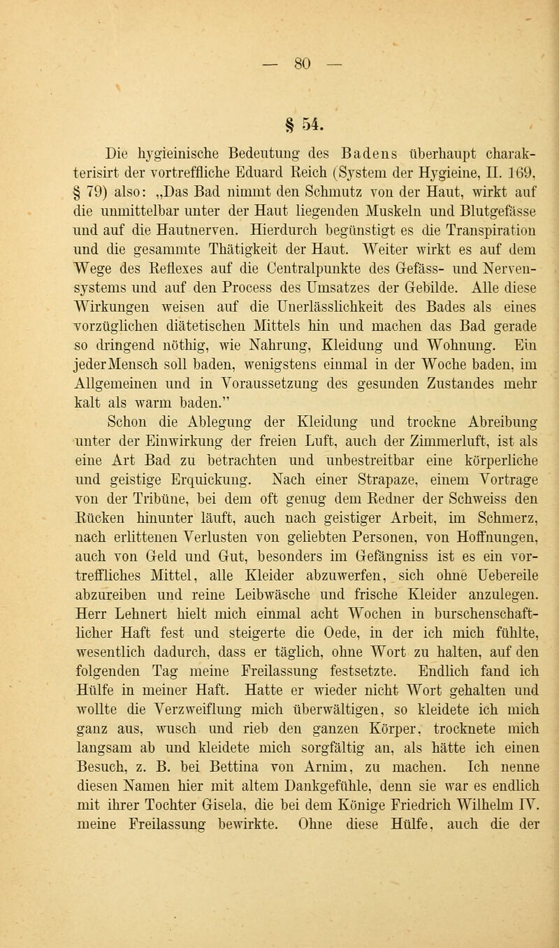 § 54. Die hygieinische Bedeutung des Badens überhaupt charak- terisirt der vortreffliche Eduard Reich (System der Hygieine, IL 169, § 79) also: „Das Bad nimmt den Schmutz von der Haut, wirkt auf die unmittelbar unter der Haut liegenden Muskeln und Blutgefässe und auf die Hautnerven. Hierdurch begünstigt es die Transpiration und die gesammte Thätigkeit der Haut. Weiter wirkt es auf dem Wege des Reflexes auf die Centralpunkte des Gefäss- und Nerven- systems und auf den Process des Umsatzes der Gebilde. Alle diese Wirkungen weisen auf die Unerlässlichkeit des Bades als eines vorzüglichen diätetischen Mittels hin und machen das Bad gerade so dringend nöthig, wie Nahrung, Kleidung und Wohnung. Ein jederMensch soll baden, wenigstens einmal in der Woche baden, im Allgemeinen und in Voraussetzung des gesunden Zustandes mehr kalt als warm baden. Schon die Ablegung der Kleidung und trockne Abreibung unter der Einwirkung der freien Luft, auch der Zimmeiiuft, ist als eine Art Bad zu betrachten und unbestreitbar eine körperliche und geistige Erquickung. Nach einer Strapaze, einem Vortrage von der Tribüne, bei dem oft genug dem Redner der Schweiss den Rücken hinunter läuft, auch nach geistiger Arbeit, im Schmerz, nach erlittenen Verlusten von geliebten Personen, von Hoffnungen, auch von Geld und Gut, besonders im Gefängniss ist es ein vor- treffliches Mittel, alle Kleider abzuwerfen, sich ohne Uebereile abzureiben und reine Leibwäsche und frische Kleider anzulegen. Herr Lehnert hielt mich einmal acht Wochen in burschenschaft- licher Haft fest und steigerte die Oede, in der ich mich fühlte, wesentlich dadurch, dass er täglich, ohne Wort zu halten, auf den folgenden Tag meine Freilassung festsetzte. Endlich fand ich Hülfe in meiner Haft. Hatte er wieder nicht Wort gehalten und wollte die Verzweiflung mich überwältigen, so kleidete ich mich ganz aus, wusch und rieb den ganzen Körper, trocknete mich langsam ab und kleidete mich sorgfältig an, als hätte ich einen Besuch, z. B. bei Bettina von Arnim, zu machen. Ich nenne diesen Namen hier mit altem Dankgefühle, denn sie war es endlich mit ihrer Tochter Gisela, die bei dem Könige Friedrich Wilhelm IV. meine Freilassung bewirkte. Ohne diese Hülfe, auch die der