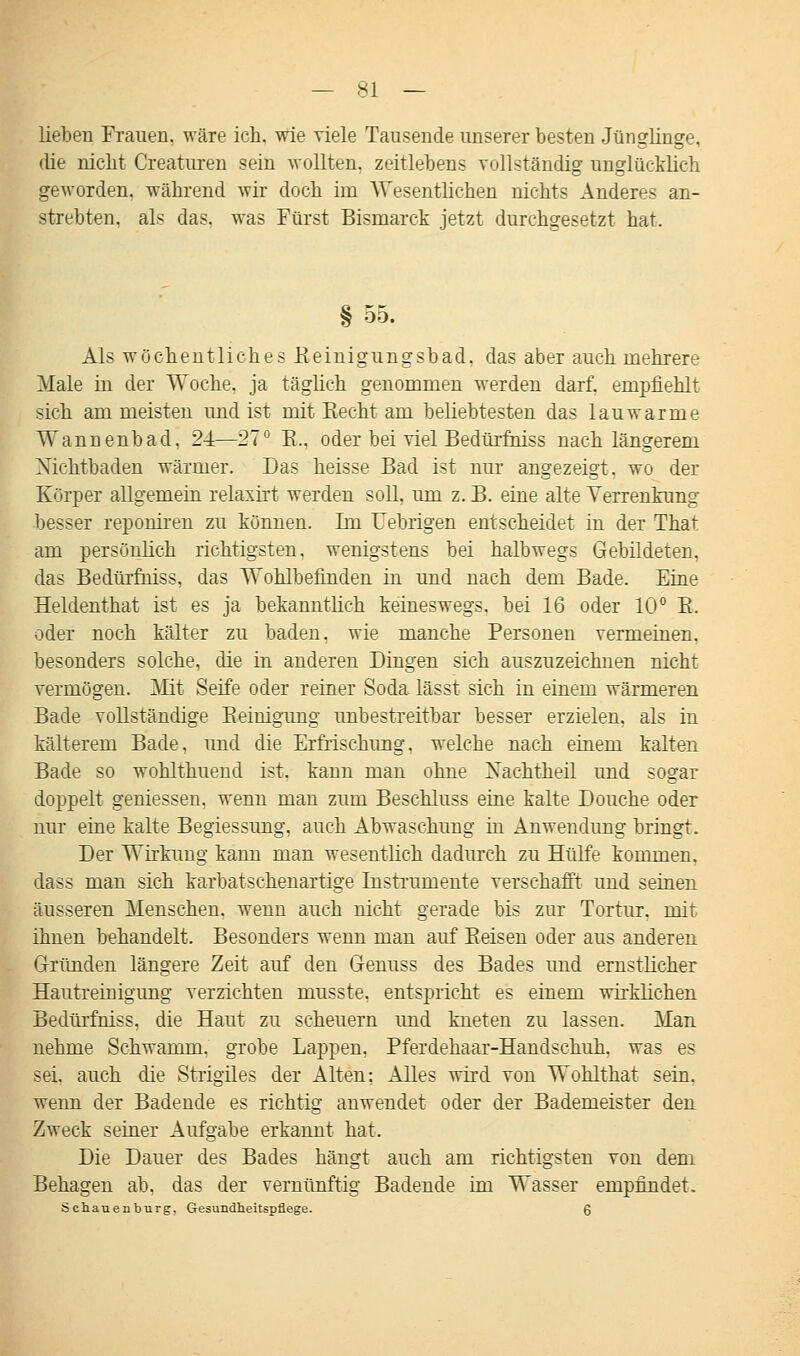 lieben Frauen, wäre ich, wie viele Tausende unserer besten Jünglinge, die nicht Creaturen sein wollten, zeitlebens vollständig unglücklich geworden, während wir doch im Wesentlichen nichts Anderes an- strebten, als das. was Fürst Bismarck jetzt durchgesetzt hat. § 55. Als wöchentliches Eeinigungsbad, das aber auch mehrere Male in der Woche, ja täglich genommen werden darf, empfiehlt sich am meisten und ist mit Kecht am beliebtesten das lauwarme Wannenbad, 24—27° B., oder bei viel Bedürfniss nach längerem Nichtbaden wärmer. Das heisse Bad ist nur angezeigt, wo der Körper allgemein relaxirt werden soll, um z. B. eine alte Verrenkung besser reponiren zu können. Im Uebrigen entscheidet in der That am persönlich richtigsten, wenigstens bei halbwegs Gebildeten, das Bedürfniss. das Wohlbefinden in und nach dem Bade. Eine Heldenthat ist es ja bekanntlich keineswegs, bei 16 oder 10° B. oder noch kälter zu baden, wie manche Personen vermeinen, besonders solche, die in anderen Dingen sich auszuzeichnen nicht vermögen. Mit Seife oder reiner Soda lässt sich in einem wärmeren Bade vollständige Beinigung imbestreitbar besser erzielen, als in kälterem Bade, und die Erfrischung, welche nach einem kalten Bade so wohlthuend ist, kann man ohne Xachtheil und sogar doppelt gemessen, wenn man zum Beschluss eine kalte Douche oder nur eine kalte Begiessung, auch Abwaschung in Anwendung bringt. Der Wirkung kann man wesentlich dadurch zu Hülfe kommen, dass man sich karbatschenartige Instrumente verschafft und seinen äusseren Menschen, wenn auch nicht gerade bis zur Tortur, mir ihnen behandelt. Besonders wenn man auf Keisen oder aus anderen Gründen längere Zeit auf den Genuss des Bades und ernstlicher Hautreinigung verzichten musste. entspricht es einem wirklichen Bedürfniss. die Haut zu scheuern und kneten zu lassen. Man nehme Schwamm, grobe Lappen, Pferdehaar-Handschuh, was es sei. auch die Strigiles der Alten: Alles wird von Wohlthat sein, wenn der Badende es richtig anwendet oder der Bademeister den Zweck seiner Aufgabe erkannt hat. Die Dauer des Bades hängt auch am richtigsten von dem Behagen ab, das der vernünftig Badende im Wasser empfindet. Schauenburg, Gesundheitspflege. 6