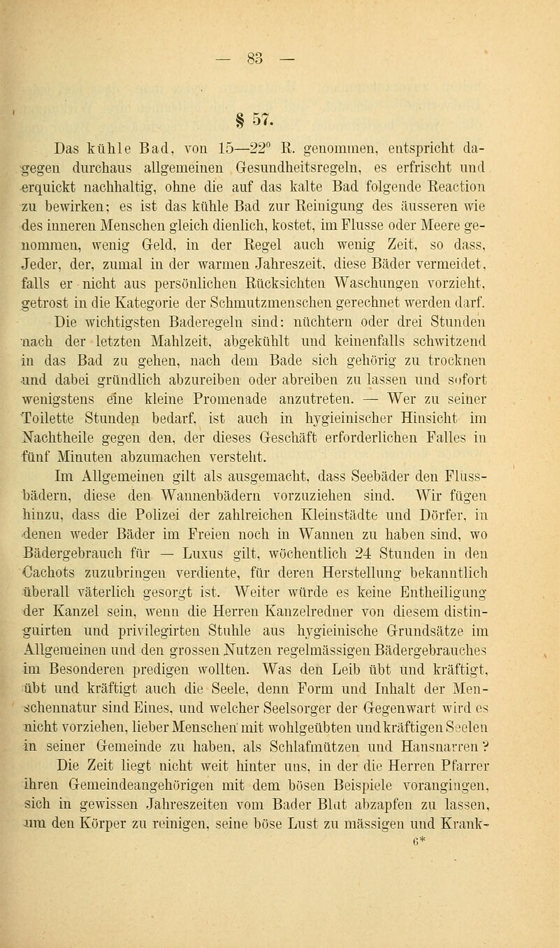 § 57. Das kühle Bad, von 15—22° R. genommen, entspricht da- gegen durchaus allgemeinen Gesundheitsregeln, es erfrischt und erquickt nachhaltig, ohne die auf das kalte Bad folgende Reaction zu bewirken; es ist das kühle Bad zur Reinigung des äusseren wie des inneren Menschen gleich dienlich, kostet, im Flusse oder Meere ge- nommen, wenig Geld, in der Regel auch wenig Zeit, so dass, Jeder, der, zumal in der warmen Jahreszeit, diese Bäder vermeidet, falls er nicht aus persönlichen Rücksichten Waschungen vorzieht, getrost in die Kategorie der Schmutzmenschen gerechnet werden darf. Die wichtigsten Baderegeln sind: nüchtern oder drei Stunden nach der letzten Mahlzeit, abgekühlt und keinenfalls schwitzend in das Bad zu gehen, nach dem Bade sich gehörig zu trocknen und dabei gründlich abzureiben oder abreiben zu lassen und sofort wenigstens eine kleine Promenade anzutreten. — Wer zu seiner Toilette Stunden bedarf, ist auch in hygieinischer Hinsicht im Nachtheile gegen den, der dieses Geschäft erforderlichen Falles in fünf Minuten abzumachen verstellt. Im Allgemeinen gilt als ausgemacht, dass Seebäder den Flüss- bädern, diese den Wannenbädern vorzuziehen sind. Wir fügen hinzu, dass die Polizei der zahlreichen Kleinstädte und Dörfer, in denen weder Bäder im Freien noch in Wannen zu haben sind, wo Bädergebrauch für — Luxus gilt, wöchentlich 24 Stunden in den Cachots zuzubringen verdiente, für deren Herstellung bekanntlich überall väterlich gesorgt ist. Weiter würde es keine Entheiligung der Kanzel sein, wenn die Herren Kanzelredner von diesem distin- guirten und privilegirten Stuhle aus hygieinische Grundsätze im Allgemeinen und den grossen Nutzen regelmässigen Bädergebrauches im Besonderen predigen wollten. Was den Leib übt und kräftigt, übt und kräftigt auch die Seele, denn Form und Inhalt der Men- schennatur sind Eines, und welcher Seelsorger der Gegenwart wird es nicht vorziehen, lieber Menschen mit wohlgeübten und kräftigen Sseien in seiner Gemeinde zu haben, als Schlafmützen und Hansnarren ? Die Zeit liegt nicht weit hinter uns, in der die Herren Pfarrer ihren Gemeindeangehörigen mit dem bösen Beispiele vorangingen, sich in gewissen Jahreszeiten vom Bader Blut abzapfen zu lassen, um den Körper zu reinigen, seine böse Lust zu massigen und Krank-