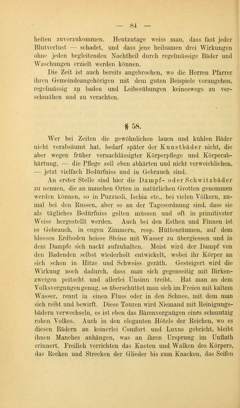 heiten zuvorzukommen. Heutzutage weiss man, dass fast jeder Blutverlust — schadet, und dass jene heilsamen drei Wirkungen ohne jeden begleitenden Nachtheil durch regelmässige Bäder und Waschungen erzielt werden können. Die Zeit ist auch bereits angebrochen, wo die Herren Pfarrer ihren Gemeindeangehörigen mit dem guten Beispiele vorangehen, regelmässig zu baden und Leibesübungen keineswegs zu ver- schmähen und zu verachten. §58. Wer bei Zeiten die gewöhnlichen lauen und kühlen Bäder nicht verabsäumt hat, bedarf später der Kunstbäder nicht, die aber wegen früher vernachlässigter Körperpflege und Körperab- härtung, — die Pflege soll eben abhärten und nicht verweichlichen, — jetzt vielfach Bedürfniss und in Gebrauch sind. An erster Stelle sind hier die Dampf- oder Schwitzbäder zu nennen, die an manchen Orten in natürlichen Grotten genommen werden können, so in Puzzuoli, Ischia etc., bei vielen Völkern, zu- mal bei den Küssen, aber so an der Tagesordnung sind, dass sie als tägliches Bedürfniss gelten müssen und oft in primitivster Weise hergestellt werden. Auch bei den Esthen und Finnen ist es Gebrauch, in engen Zimmern, resp. Hüttenräumen, auf dem blossen Erdboden heisse Steine mit Wasser zu übergiessen und in dem Dampfe sich nackt aufzuhalten. Meist wird der Dampf von den Badenden selbst wiederholt entwickelt, wobei ihr Körper an sich schon in Hitze und Schweiss geräth. Gesteigert wird die Wirkung noch dadurch, dass man sich gegenseitig mit Birken- zweigen peitscht und allerlei Unsinn treibt. Hat man an dem Volksvergnügen genug, so überschüttet man sich im Freien mit kaltem Wasser, rennt in einen Fluss oder in den Schnee, mit dem man sich reibt und bewirft. Diese Touren wird Niemand mit Reinigungs- bädern verwechseln, es ist eben das Bärenvergnügen eines schmutzig rohen Volkes. Auch in den eleganten Hotels der Keichen, wo es diesen Bädern an keinerlei Comfort und Luxus gebricht, bleibt ihnen Manches anhängen, was an ihren Ursprung im Unflath erinnert. Freilich verrichten das Kneten und Walken des Körpers, das Kecken und Strecken der Glieder bis zum Knacken, das Seifen