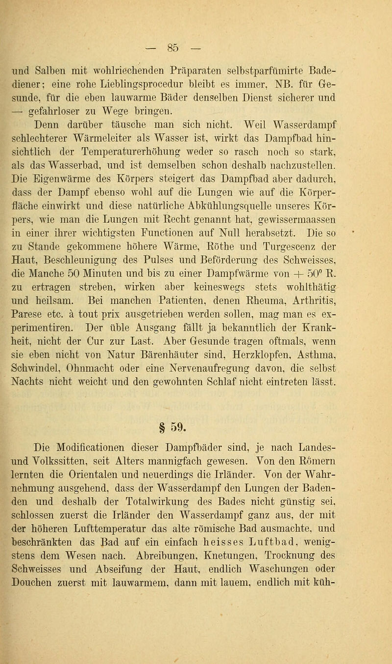 und Salben mit wohlriechenden Präparaten selbstparfüuiirte Bade- diener ; eine rohe Lieblingsprocedur bleibt es immer, NB. für Ge- sunde, für die eben lauwarme Bäder denselben Dienst sicherer und — gefahrloser zu Wege bringen. Denn darüber täusche man sich nicht. Weil Wasserdampf schlechterer Wärmeleiter als Wasser ist, wirkt das Dampfbad hin- sichtlich der Temperaturerhöhung weder so rasch noch so stark, als das Wasserbad, und ist demselben schon deshalb nachzustellen. Die Eigenwärme des Körpers steigert das Dampfbad aber dadurch, dass der Dampf ebenso wohl auf die Lungen wie auf die Körper- fläche einwirkt und diese natürliche Abkühlungsquelle unseres Kör- pers, wie man die Lungen mit Recht genannt hat, gewissermaassen in einer ihrer wichtigsten Functionen auf Null herabsetzt. Die so zu Stande gekommene höhere Wärme, Röthe und Turgescenz der Haut, Beschleunigung des Pulses und Beförderung des Schweisses, die Manche 50 Minuten und bis zu einer Dampfwärme von + 50° R. zu ertragen streben, wirken aber keineswegs stets wohlthätig und heilsam. Bei manchen Patienten, denen Rheuma, Arthritis, Parese etc. ä tout prix ausgetrieben werden sollen, mag man es ex- perimentiren. Der üble Ausgang fällt ja bekanntlich der Krank- heit, nicht der Cur zur Last. Aber Gesunde tragen oftmals, wenn sie eben nicht von Natur Bärenhäuter sind, Herzklopfen, Asthma, Schwindel, Ohnmacht oder eine Nervenaufregung davon, die selbst Nachts nicht weicht und den gewohnten Schlaf nicht eintreten lässt. §59. Die Modifikationen dieser Dampfbäder sind, je nach Landes- und Volkssitten, seit Alters mannigfach gewesen. Von den Römern lernten die Orientalen und neuerdings die Irländer. Von der Wahr- nehmung ausgehend, dass der Wasserdampf den Lungen der Baden- den und deshalb der Totalwirkung des Bades nicht günstig sei, schlössen zuerst die Irländer den Wasserdampf ganz aus, der mit der höheren Lufttemperatur das alte römische Bad ausmachte, und beschränkten das Bad auf ein einfach heisses Luftbad, wenig- stens dem Wesen nach. Abreibungen, Knetungen, Trocknung des Schweisses und Abseifung der Haut, endlich Waschungen oder Douchen zuerst mit lauwarmem, dann mit lauem, endlich mit küh-