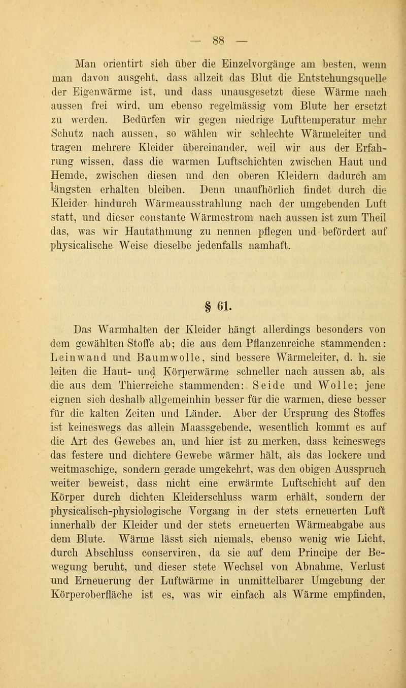 Man orieutirt sich über die Einzelvorgänge am besten, wenn man davon ausgeht, dass allzeit das Blut die Entstehungsquelle der Eigenwärme ist, und dass unausgesetzt diese Wärme nach aussen frei wird, um ebenso regelmässig vom Blute her ersetzt zu werden. Bedürfen wir gegen niedrige Lufttemperatur mehr Schutz nach aussen, so wählen wir schlechte Wärmeleiter und tragen mehrere Kleider übereinander, weil wir aus der Erfah- rung wissen, dass die warmen Luftschichten zwischen Haut und Hemde, zwischen diesen und den oberen Kleidern dadurch am längsten erhalten bleiben. Denn unaufhörlich findet durch die Kleider hindurch Wärmeausstrahlung nach der umgebenden Luft statt, und dieser constante Wärmestrom nach aussen ist zum Theil das, was wir Hautathmung zu nennen pflegen und befördert auf physicalische Weise dieselbe jedenfalls namhaft. § 61. Das Warmhalten der Kleider hängt allerdings besonders von dem gewählten Stoffe ab; die aus dem Pflanzenreiche stammenden: Leinwand und Baumwolle, sind bessere Wärmeleiter, d. h. sie leiten die Haut- und Körperwärme schneller nach aussen ab, als die aus dem Thierreiche stammenden: Seide und Wolle; jene eignen sich deshalb allgemeinhin besser für die warmen, diese besser für die kalten Zeiten und Länder. Aber der Ursprung des Stoffes ist keineswegs das allein Maassgebende, wesentlich kommt es auf die Art des Gewebes an, und hier ist zu merken, dass keineswegs das festere und dichtere Gewebe wärmer hält, als das lockere und weitmaschige, sondern gerade umgekehrt, was den obigen Ausspruch weiter beweist, dass nicht eine erwärmte Luftschicht auf den Körper durch dichten Kleiderschluss warm erhält, sondern der physicalisch-physiologische Vorgang in der stets erneuerten Luft innerhalb der Kleider und der stets erneuerten Wärmeabgabe aus dem Blute. Wärme lässt sich niemals, ebenso wenig wie Licht, durch Abschluss conserviren, da sie auf dem Principe der Be- wegung beruht, und dieser stete Wechsel von Abnahme, Verlust und Erneuerung der Luftwärme in unmittelbarer Umgebung der Körperoberfläche ist es, was wir einfach als Wärme empfinden,