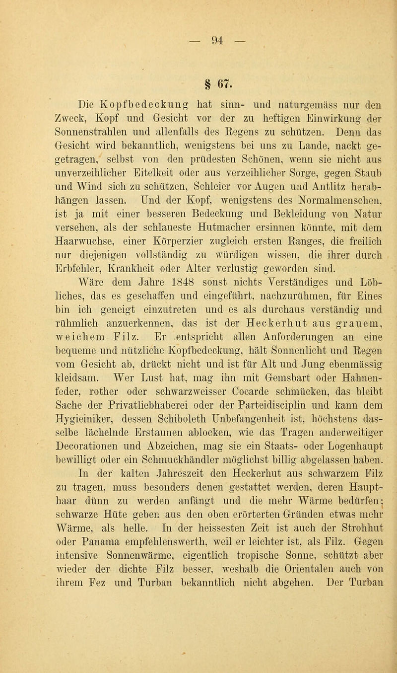 § 67. Die Kopfbedeckung hat sinn- und naturgeinäss nur den Zweck, Kopf und Gesicht vor der zu heftigen Einwirkung der Sonnenstrahlen und allenfalls des Regens zu schützen. Denn das Gesicht wird bekanntlich, wenigstens bei uns zu Lande, nackt ge- getragen, selbst von den prüdesten Schönen, wenn sie nicht aus unverzeihlicher Eitelkeit oder aus verzeihlicher Sorge, gegen Staub und Wind sich zu schützen, Schleier vor Augen und Antlitz herab- hängen lassen. Und der Kopf, wenigstens des Normalmenschen, ist ja mit einer besseren Bedeckung und Bekleidung von Natur versehen, als der schlaueste Hutmacher ersinnen könnte, mit dem Haarwuchse, einer Körperzier zugleich ersten Eanges, die freilich nur diejenigen vollständig zu würdigen wissen, die ihrer durch Erbfehler, Krankheit oder Alter verlustig geworden sind. Wäre dem Jahre 1848 sonst nichts Verständiges und Löb- liches, das es geschaffen und eingeführt, nachzurühmen, für Eines hin ich geneigt einzutreten und es als durchaus verständig und rühmlich anzuerkennen, das ist der Heckerhut aus grauem, weichem Eilz. Er entspricht allen Anforderungen an eine bequeme und nützliche Kopfbedeckung, hält Sonnenlicht und Regen vom Gesicht ab, drückt nicht und ist für Alt und Jung ebenmässig kleidsam. Wer Lust hat, mag ihn mit Gemsbart oder Hahnen- feder, rother oder schwarzweisser Cocarde schmücken, das bleibt Sache der Privatliebhaberei oder der Parteidisciplin und kann dem Hygieiniker, dessen Schiboleth Unbefangenheit ist, höchstens das- selbe lächelnde Erstaunen ablocken, wie das Tragen anderweitiger Decorationen und Abzeichen, mag sie ein Staats- oder Logenhaupt bewilligt oder ein Schmuckhändler möglichst billig abgelassen haben. In der kalten Jahreszeit den Heckerhut aus schwarzem Filz zu tragen, muss besonders denen gestattet werden, deren Haupt- haar dünn zu werden anfängt und die mehr Wärme bedürfen: schwarze Hüte geben aus den oben erörterten Gründen etwas mehr Wärme, als helle. In der heissesten Zeit ist auch der Strohhut oder Panama empfehlenswerth, weil er leichter ist, als Filz. Gegen intensive Sonnenwärme, eigentlich tropische Sonne, schützt aber wieder der dichte Filz besser, weshalb die Orientalen auch von ihrem Fez und Turban bekanntlich nicht abgehen. Der Turban