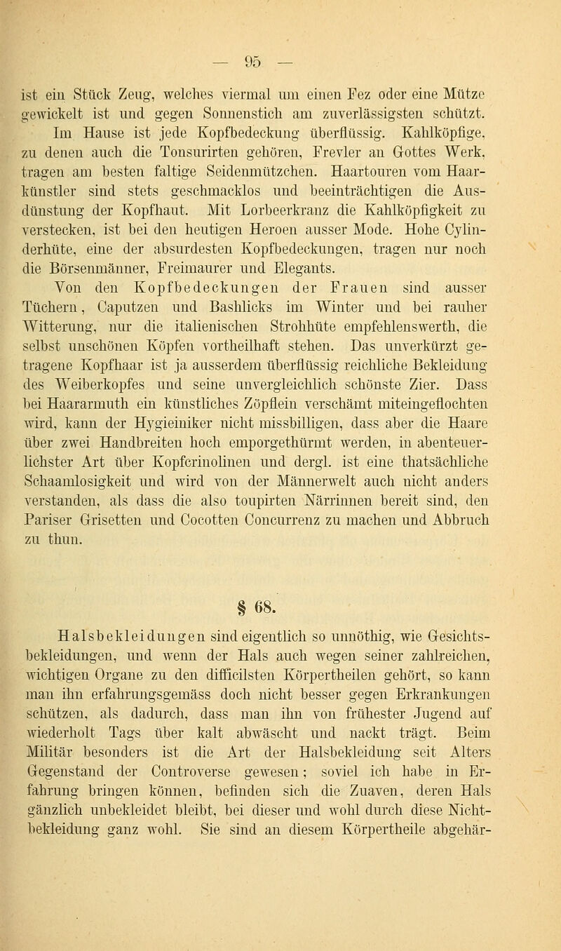 ist ein Stück Zeug, welches viermal uni einen Fez oder eine Mütze gewickelt ist und gegen Sonnenstich am zuverlässigsten schützt. Im Hause ist jede Kopfbedeckung überflüssig. Kahlköpfige, zu denen auch die Tonsurirten gehören, Frevler an Gottes Werk, tragen am besten faltige Seidenmützchen. Haartouren vom Haar- künstler sind stets geschmacklos und beeinträchtigen die Aus- dünstung der Kopfhaut. Mit Lorbeerkranz die Kahlköpfigkeit zn verstecken, ist bei den heutigen Heroen ausser Mode. Hohe Cylin- derhüte, eine der absurdesten Kopfbedeckungen, tragen nur noch die Börsenmänner, Freimaurer und Elegants. Von den Kopfbedeckungen der Frauen sind aussei* Tüchern, Caputzen und Bashlicks im Winter und bei rauher Witterung, nur die italienischen Strohhüte empfehlenswerth, die selbst unschönen Köpfen vortheilhaft stehen. Das unverkürzt ge- tragene Kopfhaar ist ja ausserdem überflüssig reichliche Bekleidung des Weiberkopfes und seine unvergleichlich schönste Zier. Dass bei Haararmuth ein künstliches Zöpflein verschämt miteingeflochten wird, kann der Hygieiniker nicht missbilligen, dass aber die Haare über zwei Handbreiten hoch emporgethürmt werden, in abenteuer- lichster Art über Kopfcrinolinen und dergl. ist eine thatsächliche Schaamlosigkeit und wird von der Männerwelt auch nicht anders verstanden, als dass die also toupirten Närrinnen bereit sind, den Pariser Grisetten und Cocotten Concurrenz zu machen und Abbruch zu thun. §68. Halsbekleidungen sind eigentlich so unnöthig, wie Gesichts- bekleidungen, und wenn der Hals auch wegen seiner zahlreichen, wichtigen Organe zu den difficilsten Körpertheilen gehört, so kann man ihn erfahrungsgemäss doch nicht besser gegen Erkrankungen schützen, als dadurch, dass man ihn von frühester Jugend auf wiederholt Tags über kalt abwäscht und nackt trägt. Beim Militär besonders ist die Art der Halsbekleidung seit Alters Gegenstand der Controverse gewesen; soviel ich habe in Er- fahrung bringen können, befinden sich die Zuaven, deren Hals gänzlich unbekleidet bleibt, bei dieser und wohl durch diese Mcht- bekleidung ganz wohl. Sie sind an diesem Körpertheile abgehär-