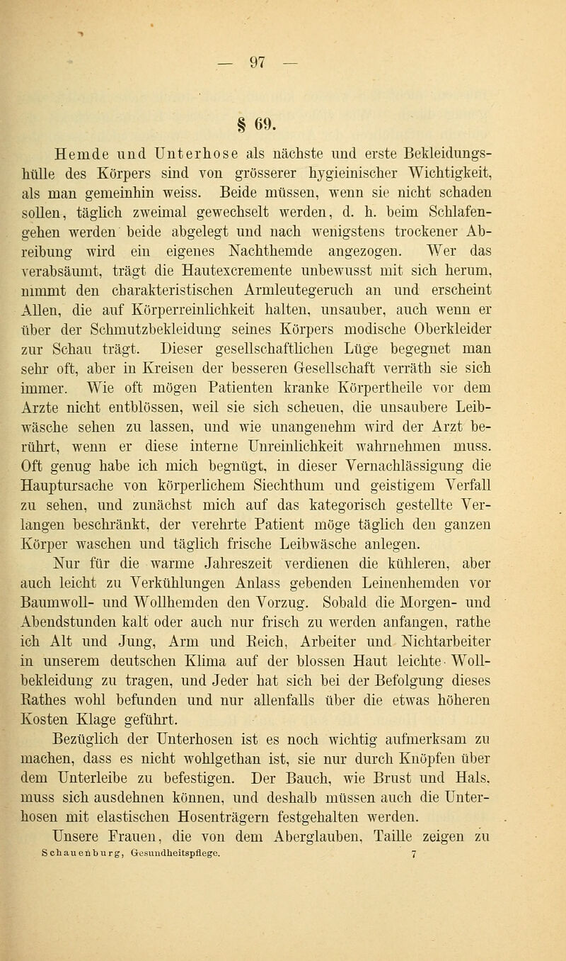 § 69. Hemde und Unterhose als nächste und erste Bekleidungs- hülle des Körpers sind von grösserer hygieinischer Wichtigkeit, als man gemeinhin weiss. Beide müssen, wenn sie nicht schaden sollen, täglich zweimal gewechselt werden, d. h. beim Schlafen- gehen werden beide abgelegt und nach wenigstens trockener Ab- reibung wird ein eigenes Nachthemde angezogen. Wer das verabsäumt, trägt die Hautexcremente unbewusst mit sich herum, nimmt den charakteristischen Armleutegeruch an und erscheint Allen, die auf Körperreinlichkeit halten, unsauber, auch wenn er über der Schmutzbekleidung seines Körpers modische Oberkleider zur Schau trägt. Dieser gesellschaftlichen Lüge begegnet man sehr oft, aber in Kreisen der besseren Gesellschaft verräth sie sich immer. Wie oft mögen Patienten kranke Körpertheile vor dem Arzte nicht entblössen, weil sie sich scheuen, die unsaubere Leib- wäsche sehen zu lassen, und wie unangenehm wird der Arzt be- rührt, wenn er diese interne Unreinlichkeit wahrnehmen muss. Oft genug habe ich mich begnügt, in dieser Vernachlässigung die Hauptursache von körperlichem Siechthum und geistigem Verfall zu sehen, und zunächst mich auf das kategorisch gestellte Ver- langen beschränkt, der verehrte Patient möge täglich den ganzen Körper waschen und täglich frische Leibwäsche anlegen. Nur für die warme Jahreszeit verdienen die kühleren, aber auch leicht zu Verkühlungen Anlass gebenden Leinenhemden vor Baumwoll- und Wollhemden den Vorzug. Sobald die Morgen- und Abendstunden kalt oder auch nur frisch zu werden anfangen, rathe ich Alt und Jung, Arm und Eeich, Arbeiter und Nichtarbeiter in unserem deutschen Klima auf der blossen Haut leichte • Woll- bekleidung zu tragen, und Jeder hat sich bei der Befolgung dieses Eathes wohl befunden und nur allenfalls über die etwas höheren Kosten Klage geführt. Bezüglich der Unterhosen ist es noch wichtig aufmerksam zu machen, dass es nicht wohlgethan ist, sie nur durch Knöpfen über dem Unterleibe zu befestigen. Der Bauch, wie Brust und Hals, muss sich ausdehnen können, und deshalb müssen auch die Unter- hosen mit elastischen Hosenträgern festgehalten werden. Unsere Frauen, die von dem Aberglauben, Taille zeigen zu Sehauenburg, Gesundheitspflege. 7