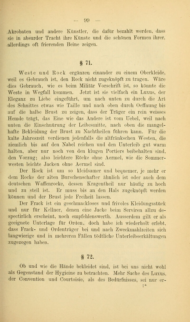 Akrobaten und andere Künstler, die dafür bezahlt werden, dass sie in absurder Tracht ihre Künste und die schönen Formen ihrer, allerdings oft frierenden Beine zeigen. §71. Weste und Rock ergänzen einander zu einem Oberkleide, weil es Gebrauch ist, den Rock nicht zugeknöpft zu tragen. Wäre dies Gebrauch, wie es beim Militär Vorschrift ist, so könnte die Weste in Wegfall kommen. Jetzt ist sie vielfach ein Luxus, der Eleganz zu Liebe eingeführt, um nach unten zu durch die Art des Schnittes etwas wie Taille und nach oben durch Oeffnung bis auf die halbe Brust zu zeigen, dass der Träger ein rein weisses Hemde trägt, das Eine wie das Andere ist vom Uebel, weil nach unten die Einschnürung der Leibesmitte, nach oben die mangel- hafte Bekleidung der Brust zu Nachtheilen führen kann. Für die kalte Jahreszeit verdienen jedenfalls die altfränkschen Westen, die ziemlich bis auf den Nabel reichen und den Unterleib gut warm halten, aber nur noch von den klugen Portiers beibehalten sind, den Vorzug; also leichtere Röcke ohne Aermel, wie die Sommer- westen leichte Jacken ohne Aermel sind. Der Rock ist um so kleidsamer und bequemer, je mehr er dem Rocke der alten Burschenschafter ähnlich ist oder auch dem deutschen Waffenrocke, dessen Kragentheil nur häufig zu hoch und zu steil ist. Er muss bis an den Hals zugeknöpft werden können und der Brust jede Freiheit lassen. Der Frack ist ein geschmackloses und frivoles Kleidungsstück und nur für Kellner, denen eine Jacke beim Serviren allzu de- spectirlich erscheint, noch empfehlenswerth. Ausserdem gilt er als geeignete Unterlage für Orden, doch habe ich wiederholt' erlebt, dass Frack- und Ordenträger bei und nach Zweckmahlzeiten sich langwierige und in mehreren Fällen tödtliche Unterleibserkältungen zugezogen haben. § 72. Ob und wie die Hände bekleidet sind, ist bei uns nicht wohl als Gegenstand der Hygieine zu betrachten. Mehr Sache des Luxus, der Convention und Courtoisie, als des Bedürfnisses, sei nur er-