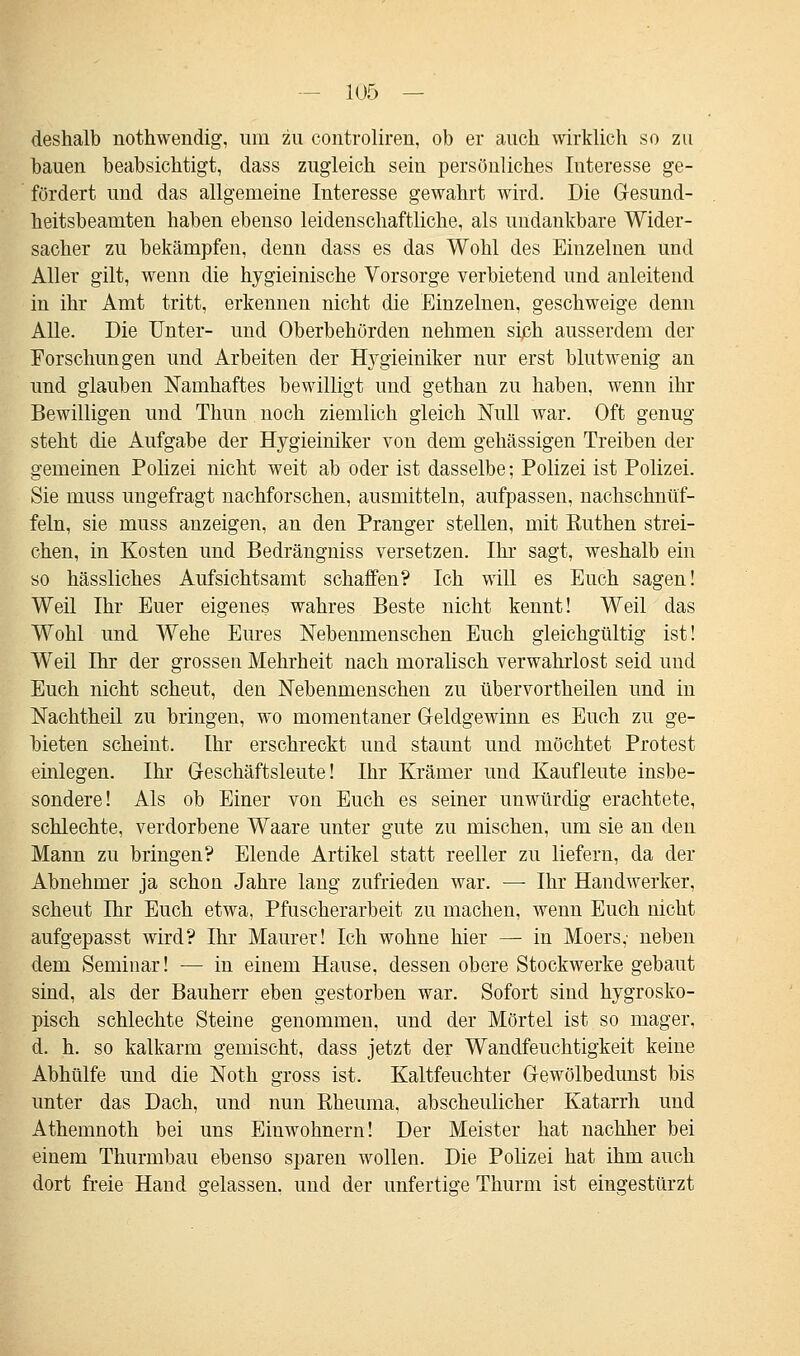 deshalb nothwendig, um zu controliren, ob er auch wirklich so zu bauen beabsichtigt, dass zugleich sein persönliches Interesse ge- fördert und das allgemeine Interesse gewahrt wird. Die Gesund- heitsbeamten haben ebenso leidenschaftliche, als undankbare Wider- sacher zu bekämpfen, denn dass es das Wohl des Einzelnen und Aller gilt, wenn die hygieinische Vorsorge verbietend und anleitend in ihr Amt tritt, erkennen nicht die Einzelnen, geschweige denn Alle. Die Unter- und Oberbehörden nehmen sijßh ausserdem der Forschungen und Arbeiten der Hygieiniker nur erst blutwenig an und glauben Namhaftes bewilligt und gethan zu haben, wenn ihr Bewilligen und Thun noch ziemlich gleich Null war. Oft genug steht die Aufgabe der Hygieiniker von dem gehässigen Treiben der gemeinen Polizei nicht weit ab oder ist dasselbe; Polizei ist Polizei. Sie muss ungefragt nachforschen, ausmitteln, aufpassen, nachschnüf- feln, sie muss anzeigen, an den Pranger stellen, mit Euthen strei- chen, in Kosten und Bedrängniss versetzen. Ihr sagt, weshalb ein so hässliches Aufsichtsamt schaffen? Ich will es Euch sagen! Weil Ihr Euer eigenes wahres Beste nicht kennt! Weil das Wohl und Wehe Eures Nebenmenschen Euch gleichgültig ist! Weil Ihr der grossen Mehrheit nach moralisch verwahrlost seid und Euch nicht scheut, den Nebenmenschen zu übervortheilen und in Nachtheil zu bringen, wo momentaner Geldgewinn es Euch zu ge- bieten scheint. Ihr erschreckt und staunt und möchtet Protest einlegen. Ihr Geschäftsleute! Ihr Krämer und Kaufleute insbe- sondere! Als ob Einer von Euch es seiner unwürdig erachtete, schlechte, verdorbene Waare unter gute zu mischen, um sie an den Mann zu bringen? Elende Artikel statt reeller zu liefern, da der Abnehmer ja schon Jahre lang zufrieden war. — Ihr Handwerker, scheut Ihr Euch etwa, Pfuscherarbeit zu machen, wenn Euch nicht aufgepasst wird? Ihr Maurer! Ich wohne hier — in Moers,' neben dem Seminar! — in einem Hause, dessen obere Stockwerke gebaut sind, als der Bauherr eben gestorben war. Sofort sind hygrosko- pisch schlechte Steine genommen, und der Mörtel ist so mager, d. h. so kalkarm gemischt, dass jetzt der Wandfeuchtigkeit keine Abhülfe und die Noth gross ist. Kaltfeuchter Gewölbedunst bis unter das Dach, und nun Eheuma, abscheulicher Katarrh und Athemnoth bei uns Einwohnern! Der Meister hat nachher bei einem Thurmbau ebenso sparen wollen. Die Polizei hat ihm auch dort freie Hand gelassen, und der unfertige Thurm ist eingestürzt