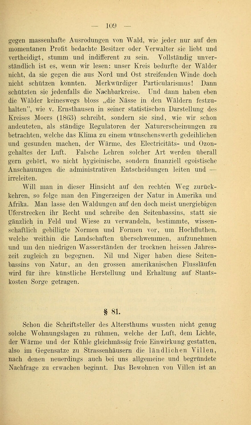 gegen massenhafte Ausrodungen von Wald, wie jeder nur auf den momentanen Profit bedachte Besitzer oder Verwalter sie liebt und vertheidigt, stumm und indifferent zu sein. Vollständig unver- ständlich ist es, wenn wir lesen: unser Kreis bedurfte der Wälder nicht, da sie gegen die aus Nord und Ost streifenden Winde doch nicht schützen konnten. Merkwürdiger Particularismus! Dann schützten sie jedenfalls die Nachbarkreise. Und dann haben eben die Wälder keineswegs bloss „die Nässe in den Wäldern festzu- halten, wie v. Ernsthausen in seiner statistischen Darstellung des Kreises Moers (1863) schreibt, sondern sie sind, wie wir schon andeuteten, als ständige Kegulatoren der Naturerscheinungen zu betrachten, welche das Klima zu einem wünschenswerth gedeihlichen und gesunden machen, der Wärme, des Electricitäts- und Ozon- gehaltes der Luft. Falsche Lehren solcher Art werden überall gern gehört, wo nicht Irygieinische, sondern finanziell egoistische Anschauungen die administrativen Entscheidungen leiten und — irreleiten. Will man in dieser Hinsicht auf den rechten Weg zurück- kehren, so folge man den Fingerzeigen der Natur in Amerika und Afrika. Man lasse den Waldungen auf den doch meist unergiebigen Uferstrecken ihr Eecht und schreibe den Seitenbassins, statt sie gänzlich in Feld und Wiese zu verwandeln, bestimmte, wissen- schaftlich gebilligte Normen und Formen vor, um Hochfiuthen, welche weithin die Landschaften überschwemmen, aufzunehmen und um den niedrigen Wasserständen der trocknen heissen Jahres- zeit zugleich zu begegnen. Nil und Niger haben diese Seiten- bassins von Natur, an den grossen amerikanischen Flussläufen wird für ihre künstliche Herstellung und Erhaltung auf Staats- kosten Sorge getragen. § 81. Schon die Schriftsteller des Altersthums wussten nicht genug solche Wohnungslagen zu rühmen, welche der Luft, dem Lichte, der Wärme und der Kühle gleichmässig freie Einwirkung gestatten, also im Gegensatze zu Strassenhäusern die ländlichen Villen, nach denen neuerdings auch bei uns allgemeine und begründete Nachfrage zu erwachen beginnt. Das Bewohnen von Villen ist an