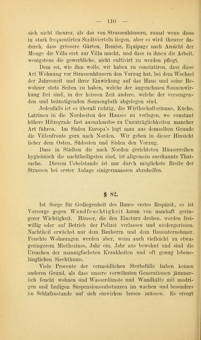 sich nicht theurer, als das von Strassenhäusern, zumal wenn diese in stark frequentirten Stadtvierteln liegen, aber es wird theurer da- durch, dass grössere Gärten, Remise, Equipage nach Ansicht der Menge die Villa erst zur Villa macht, und dass in ihnen die Arbeit, wenigstens die gewerbliche, nicht cultivirt zu werden pflegt. Dem sei, wie ihm wolle, wir haben zu constatiren, dass diese Art Wohmmg vor Strassenhäusern den Vorzug hat, bei dem Wechsel der Jahreszeit und ihrer Einwirkung auf das Haus und seine Be- wohner stets Seiten zu haben, welche der angenehmen Sonnenwir- kung frei sind, in der heissen Zeit andere, welche der versengen- den und beänstigenden Sonnengluth abgelegen sind. Jedenfalls ist es überall richtig, die Wirthschaftsräume, Küche, Latrinen in die Nordseiten des Hauses zu verlegen, wo constant höhere Hitzegrade fast ausnahmslos zu Unzuträglichkeiten mancher Art führen. Im Süden Europa's legt man aus demselben Grunde die Villenfronte gern nach Norden. Wir geben in dieser Hinsicht lieber dem Osten, Südosten und Süden den Vorzug. Dass in Städten die nach Norden gerichteten Häuserreihen Ixygieinisch die nachtheiligsten sind, ist allgemein anerkannte That- sache. Diesem Uebelstande ist nur durch möglichste Breite der Strassen bei erster Anlage einigermaassen abzuhelfen. § 82. Ist Sorge für Gediegenheit des Baues erstes Requisit, so ist Vorsorge gegen Wandfeuchtigkeit kaum von namhaft gerin- gerer Wichtigkeit. Häuser, die den Einsturz drohen, werden frei- willig oder auf Betrieb der Polizei verlassen und niedergerissen. Nachtheil erwächst nur dem Bauherrn und dem Bauunternehmer. Feuchte Wohnungen werden aber, wenn auch vielleicht zu etwas geringerem Miethszinse, Jahr ein, Jahr aus bewohnt und sind die Ursachen der mannigfachsten Krankheiten und oft genug lebens- länglichen Siechthums. Viele Procente der vermeidlichen Sterbefälle haben keinen anderen Grund, als dass unsere verwöhnten Generationen jämmer- lich feucht wohnen und Wasserdünste und Wandkälte mit modri- gen und fauligen Suspensionssubstanzen im wachen und besonders im Schlafzustande auf sich einwirken lassen müssen. Es errefft