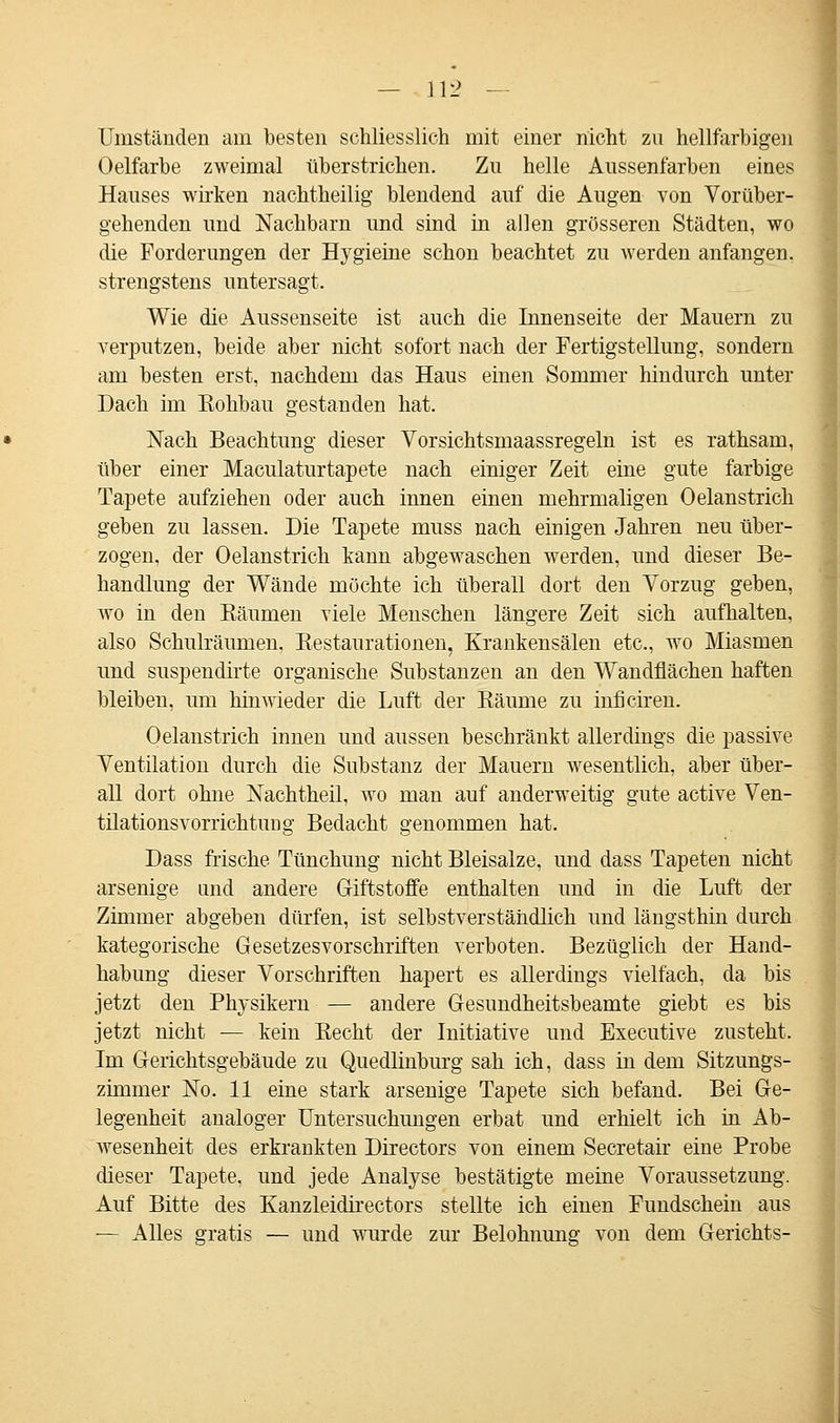 Umständen am besten schliesslich mit einer nicht zu hellfarbigen Oelfarbe zweimal überstrichen. Zu helle Aussenfarben eines Hauses wirken nachtheilig blendend auf die Augen von Vorüber- gehenden und Nachbarn und sind in allen grösseren Städten, wo die Forderungen der Hygieine schon beachtet zu werden anfangen, strengstens untersagt. Wie die Aussenseite ist auch die Innenseite der Mauern zu verputzen, beide aber nicht sofort nach der Fertigstellung, sondern am besten erst, nachdem das Haus einen Sommer hindurch unter Dach im Rohbau gestanden hat. Nach Beachtung dieser Vorsichtsmaassregeln ist es rathsam, über einer Maculaturtapete nach einiger Zeit eine gute farbige Tapete aufziehen oder auch innen einen mehrmaligen Oelanstrich geben zu lassen. Die Tapete muss nach einigen Jahren neu über- zogen, der Oelanstrich kann abgewaschen werden, und dieser Be- handlung der Wände möchte ich überall dort den Vorzug geben, wo in den Bäumen viele Menschen längere Zeit sich aufhalten, also Schulräumen, Restaurationen, Krankensälen etc., wo Miasmen und suspendirte organische Substanzen an den Wandflächen haften bleiben, um hinwieder die Luft der Räume zu inficiren. Oelanstrich innen und aussen beschränkt allerdings die passive Ventilation durch die Substanz der Mauern wesentlich, aber über- all dort ohne Nachtheil, wo man auf anderweitig gute active Ven- tilationsvorrichtung Bedacht genommen hat. Dass frische Tünchung nicht Bleisalze, und dass Tapeten nicht arsenige und andere Giftstoffe enthalten und in die Luft der Zimmer abgeben dürfen, ist selbstverständlich und längsthin durch kategorische Gesetzesvorschriften verboten. Bezüglich der Hand- habung dieser Vorschriften hapert es allerdings vielfach, da bis jetzt den Physikern — andere Gesundheitsbeamte giebt es bis jetzt nicht — kein Recht der Initiative und Executive zusteht. Im Gerichtsgebäude zu Quedlinburg sah ich, dass in dem Sitzungs- zimmer No. 11 eine stark arsenige Tapete sich befand. Bei Ge- legenheit analoger Untersuchungen erbat und erhielt ich in Ab- wesenheit des erkrankten Directors von einem Secretair eine Probe dieser Tapete, und jede Analyse bestätigte meine Voraussetzung. Auf Bitte des Kanzleidirectors stellte ich einen Fundschein aus — Alles gratis — und wurde zur Belohnung von dem Gerichts-