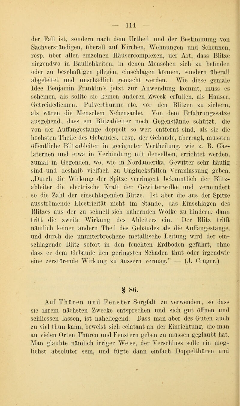 der Fall ist, sondern nach dem Urtheil und der Bestimmung von Sachverständigen, überall auf Kirchen, Wohnungen und Scheunen, resp. über allen einzelnen Häusercomplexen, der Art, dass Blitze nirgendwo in Baulichkeiten, in denen Menschen sich zu befinden oder zu beschäftigen pflegen, einschlagen können, sondern überall abgeleitet und unschädlich gemacht werden. Wie diese geniale Idee Benjamin Franklin's jetzt zur Anwendung kommt, muss es scheinen, als sollte sie keinen anderen Zweck erfüllen, als Häuser, Getreidediemen, Pulverthürme etc. vor den Blitzen zu sichern, als wären die Menschen Nebensache. Von dem Erfahrungssatze ausgehend, dass ein Blitzableiter noch Gegenstände schützt, die von der Auffangestange doppelt so weit entfernt sind, als sie die höchsten Theile des Gebäudes, resp. der Gebäude, überragt, müssten öffentliche Blitzableiter in geeigneter Vertheilung, wie z. B. Gas- laternen und etwa in Verbindung mit denselben, errichtet werden, zumal in Gegenden, wo, wie in Nordamerika, Gewitter sehr häufig sind und deshalb vielfach zu Unglücksfällen Veranlassung geben. „Durch die Wirkung der Spitze verringert bekanntlich der Blitz- ableiter die electrische Kraft der Gewitterwolke und vermindert so die Zahl der einschlagenden Blitze. Ist aber die aus der Spitze ausströmende Electricität nicht im Stande, das Einschlagen des Blitzes aus der zu schnell sich nähernden Wolke zu hindern, dann tritt die zweite Wirkung des Abieiters ein. Der Blitz trifft nämlich keinen andern Theil des Gebäudes als die Auffangestange, und durch die ununterbrochene metallische Leitung wird der ein- schlagende Blitz sofort in den feuchten Erdboden geführt, ohue dass er dem Gebäude den geringsten Schaden thut oder irgendwie eine zerstörende Wirkung zu äussern vermag. — (J. Crüger.) §86. Auf Thüren und Fenster Sorgfalt zu verwenden, so dass sie ihrem nächsten Zwecke entsprechen und sich gut öffnen und schliessen lassen, ist naheliegend. Dass man aber des Guten auch zu viel thun kann, beweist sich eclatant an der Einrichtung, die man an vielen Orten Thüren und Fenstern geben zu müssen geglaubt hat. Man glaubte nämlich irriger Weise, der Verschluss solle ein mög- lichst absoluter sein, und fügte dann einfach Doppelthüren und