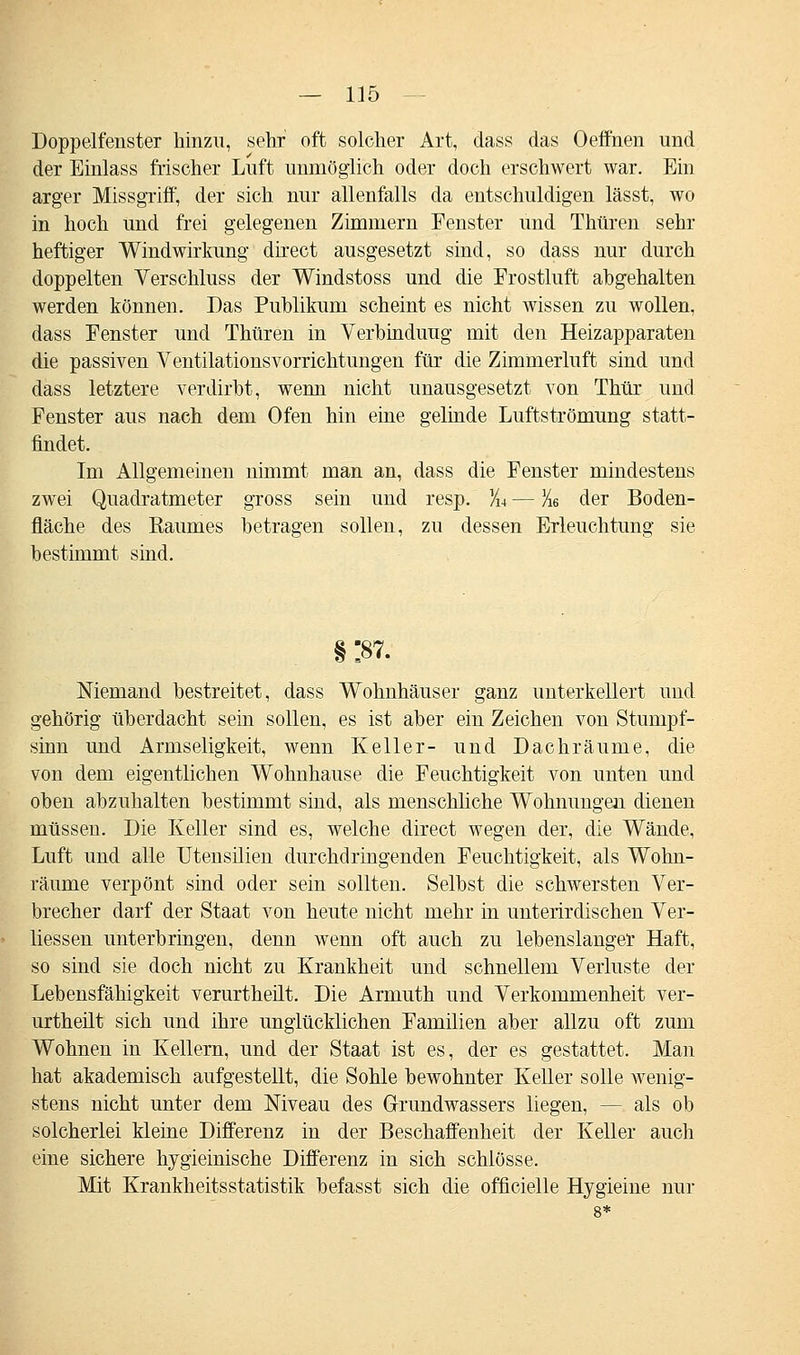 Doppelfenster hinzu, sehr oft solcher Art, dass das Oeffnen und der Einlass frischer Luft unmöglich oder doch erschwert war. Ein arger Missgriff, der sich nur allenfalls da entschuldigen lässt, wo in hoch und frei gelegenen Zimmern Fenster und Thüren sehr heftiger Windwirkung direct ausgesetzt sind, so dass nur durch doppelten Verschluss der Windstoss und die Frostluft abgehalten werden können. Das Publikum scheint es nicht wissen zu wollen, dass Fenster und Thüren in Verbindung mit den Heizapparaten die passiven Ventilationsvorrichtungen für die Zimmerluft sind und dass letztere verdirbt, wenn nicht unausgesetzt von Thür und Fenster aus nach dem Ofen hin eine gelinde Luftströmung statt- findet. Im Allgemeinen nimmt man an, dass die Fenster mindestens zwei Quadratmeter gross sein und resp. ¥u — %6 der Boden- fläche des Raumes betragen sollen, zu dessen Erleuchtung sie bestimmt sind. § :87. Niemand bestreitet, dass Wohnhäuser ganz unterkellert und gehörig überdacht sein sollen, es ist aber ein Zeichen von Stumpf- sinn und Armseligkeit, wenn Keller- und Dachräume, die von dem eigentlichen Wohnhause die Feuchtigkeit von unten und oben abzuhalten bestimmt sind, als menschliche Wohnungen dienen müssen. Die Keller sind es, welche direct wegen der, die Wände, Luft und alle Utensilien durchdringenden Feuchtigkeit, als Wohn- räume verpönt sind oder sein sollten. Selbst die schwersten Ver- brecher darf der Staat von heute nicht mehr in unterirdischen Ver- liessen unterbringen, denn wenn oft auch zu lebenslanger Haft, so sind sie doch nicht zu Krankheit und schnellem Verluste der Lebensfähigkeit verurtheilt. Die Armuth und Verkommenheit ver- urtheilt sich und ihre unglücklichen Familien aber allzu oft zum Wohnen in Kellern, und der Staat ist es, der es gestattet. Man hat akademisch aufgestellt, die Sohle bewohnter Keller solle wenig- stens nicht unter dem Niveau des Grundwassers liegen, — als ob solcherlei kleine Differenz in der Beschaffenheit der Keller auch eine sichere hygieinische Differenz in sich schlösse. Mit Krankheitsstatistik befasst sich die officielle Hygieine nur