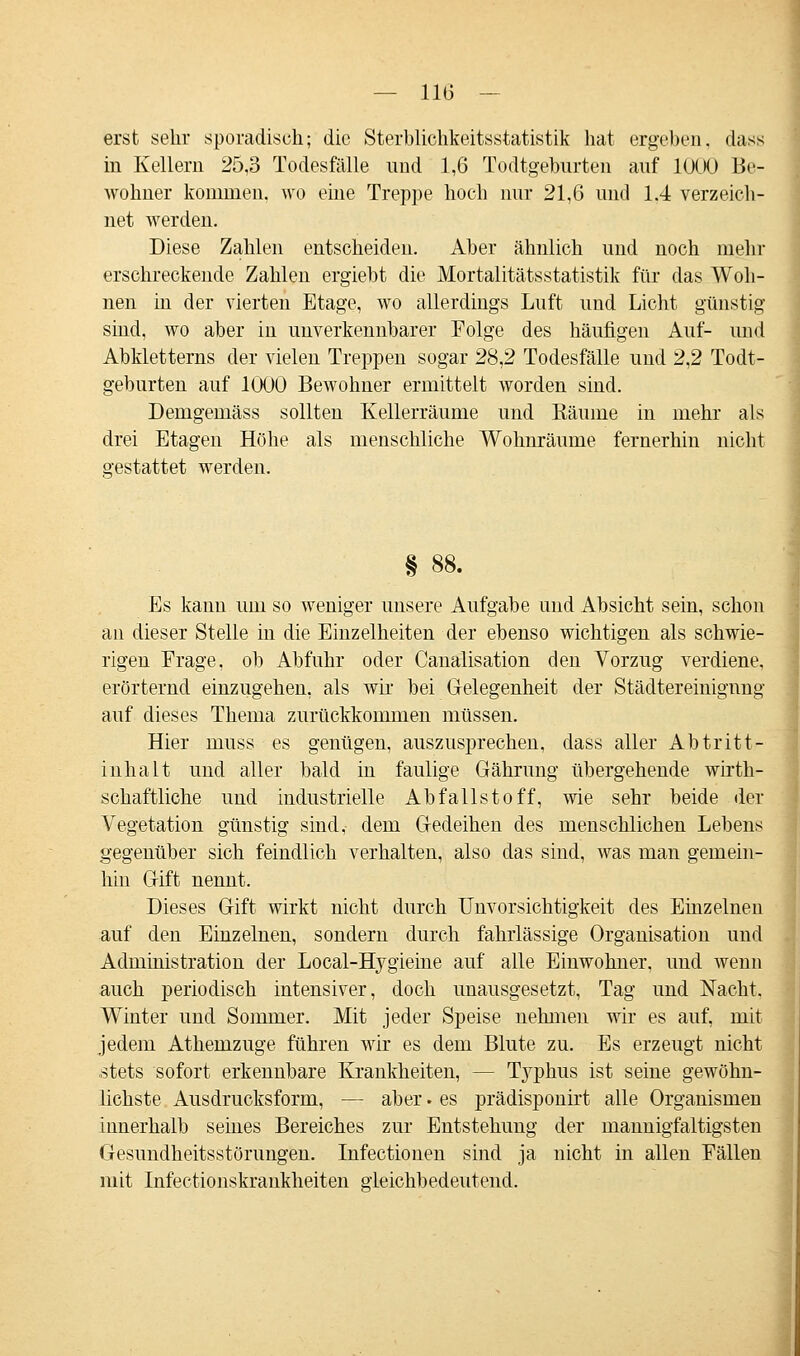 erst sehr sporadisch; die Sterblichkeitsstatistik hat ergeben, dass in Kellern 25,3 Todesfälle und 1,6 Todtgeburten auf 1000 Be- wohner kommen, wo eine Treppe hoch nur 21,6 und 1.4 verzeich- net werden. Diese Zahlen entscheiden. Aber ähnlich und noch mehr erschreckende Zahlen ergiebt die Mortalitätsstatistik für das Woh- nen in der vierten Etage, wo allerdings Luft und Licht günstig sind, wo aber in unverkennbarer Folge des häufigen Auf- und Abkletterns der vielen Treppen sogar 28,2 Todesfälle und 2,2 Todt- geburten auf 1000 Bewohner ermittelt worden sind. Demgemäss sollten Kellerräume und Räume in mehr als drei Etagen Höhe als menschliche Wohnräume fernerhin nicht gestattet werden. Es kann um so weniger unsere Aufgabe und Absicht sein, schon an dieser Stelle in die Einzelheiten der ebenso wichtigen als schwie- rigen Erage, ob Abfuhr oder Canalisation den Vorzug verdiene, erörternd einzugehen, als wir bei Gelegenheit der Städtereiuignng auf dieses Thema zurückkommen müssen. Hier niuss es genügen, auszusprechen, dass aller Abtritt- inhalt und aller bald in faulige Gährung übergehende wirth- schaftliche und industrielle Abfallstoff, wie sehr beide der Vegetation günstig sind, dem Gedeihen des menschlichen Lebens gegenüber sich feindlich verhalten, also das sind, was man gemein- hin Gift nennt. Dieses Gift wirkt nicht durch Unvorsichtigkeit des Einzelnen auf den Einzelnen, sondern durch fahrlässige Organisation und Administration der Local-Hygieine auf alle Einwohner, und wenn auch periodisch intensiver, doch unausgesetzt, Tag und Nacht. Winter und Sommer. Mit jeder Speise nehmen wir es auf, mit jedem Athemzuge führen wir es dem Blute zu. Es erzeugt nicht stets sofort erkennbare Krankheiten, — Typhus ist seine gewöhn- lichste Ausdrucksform, — aber. es prädisponirt alle Organismen innerhalb seines Bereiches zur Entstehung der mannigfaltigsten Gesundheitsstörungen. Infectionen sind ja nicht in allen Fällen mit Infectionskrankheiten gleichbedeutend.