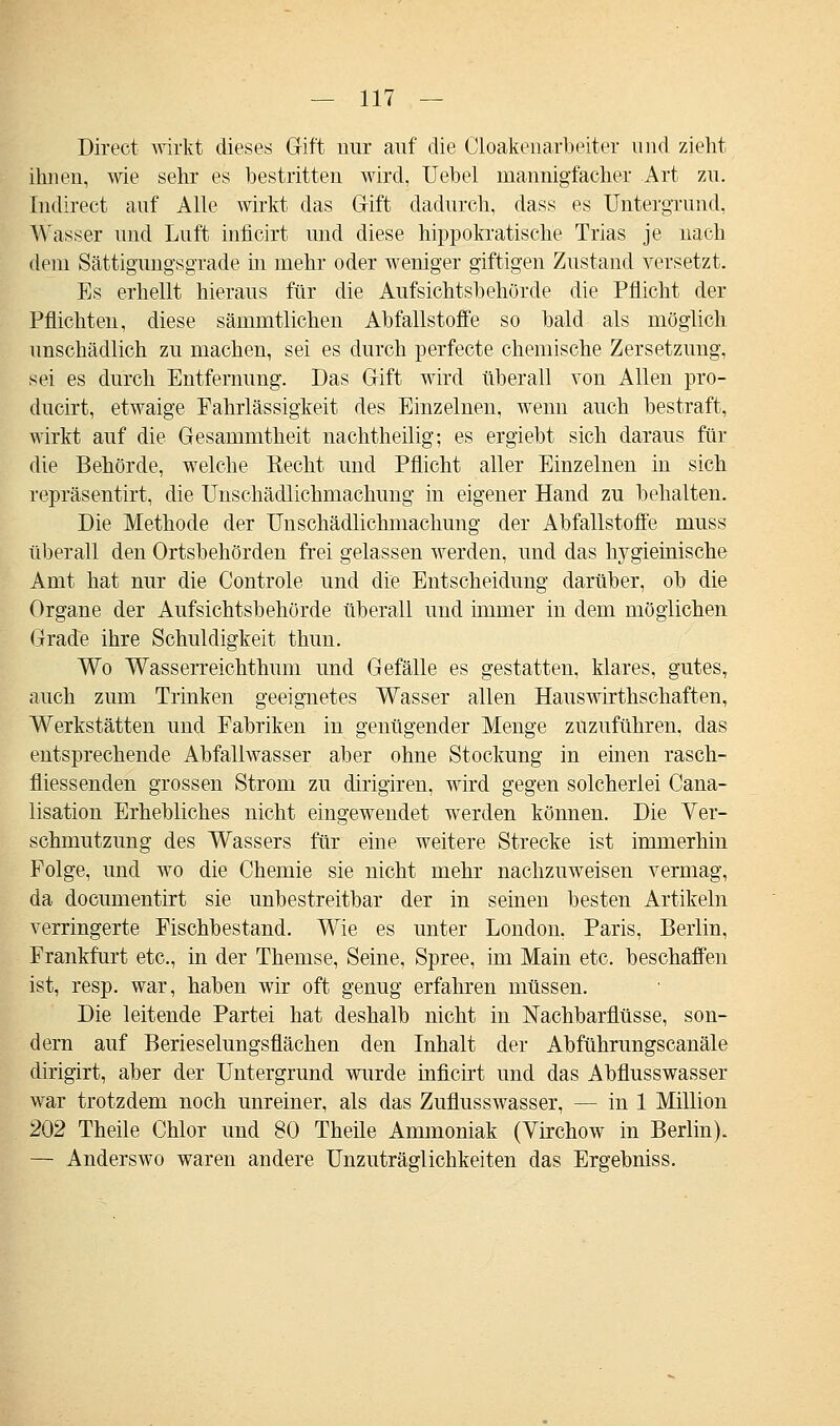 Direct wirkt dieses Gift mir auf die Cloakenarbeiter und zieht ihnen, wie sehr es bestritten wird, Uebel mannigfacher Art zu. Indirect auf Alle wirkt das Gift dadurch, dass es Untergrund, Wasser und Luft inficirt und diese hippokratische Trias je nach dem Sättigungsgrade in mehr oder weniger giftigen Zustand versetzt. Es erhellt hieraus für die Aufsichtsbehörde die Pflicht der Pflichten, diese sämmtlichen Abfallstoffe so bald als möglich unschädlich zu macheu, sei es durch perfecte chemische Zersetzung, sei es durch Entfernung. Das Gift wird überall von Allen pro- ducirt, etwaige Fahrlässigkeit des Einzelnen, wenn auch bestraft, wirkt auf die Gesammtheit nachtheilig; es ergiebt sich daraus für die Behörde, welche Recht und Pflicht aller Einzelnen in sich repräsentirt, die Unschädlichmachung in eigener Hand zu behalten. Die Methode der Unschädlichmachung der Abfallstoffe muss überall den Ortsbehörden frei gelassen werden, und das lrygieinische Amt hat nur die Controle und die Entscheidung darüber, ob die Organe der Aufsichtsbehörde überall und immer in dem möglichen Grade ihre Schuldigkeit thun. Wo WasseiTeichthum und Gefälle es gestatten, klares, gutes, auch zum Trinken geeignetes Wasser allen Hauswirthschaften, Werkstätten und Fabriken in genügender Menge zuzuführen, das entsprechende Abfallwasser aber ohne Stockung in einen rasch- fliessenden grossen Strom zu dirigiren, wird gegen solcherlei Cana- lisation Erhebliches nicht eingewendet werden können. Die Ver- schmutzung des Wassers für eine weitere Strecke ist immerhin Folge, und wo die Chemie sie nicht mehr nachzuweisen vermag, da documentirt sie unbestreitbar der in seinen besten Artikeln verringerte Fischbestand. Wie es unter London. Paris, Berlin, Frankfurt etc., in der Themse, Seine, Spree, im Main etc. beschaffen ist, resp. war, haben wir oft genug erfahren müssen. Die leitende Partei hat deshalb nicht in Nachbarflüsse, son- dern auf Berieselungsflächen den Inhalt der Abführungscanäle dirigirt, aber der Untergrund wurde inficirt und das Abflusswasser war trotzdem noch unreiner, als das Zuflusswasser, — in 1 Million 202 Theile Chlor und 80 Theile Ammoniak (Virchow in Berlin). — Anderswo waren andere Unzuträglichkeiten das Ergebniss.