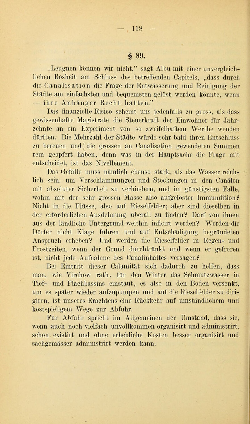 §89. ..Leugnen können wir nicht, sagt Albu mit einer unvergleich- lichen Bosheit am Schluss des betreffenden Capitels, „dass durch die Canalisation die Frage der Entwässerung und Reinigung der Städte am einfachsten und bequemsten gelöst werden könnte, wenn — ihre Anhänger Eecht hätten. Das finanzielle Risico scheint uns jedenfalls zu gross, als dass gewissenhafte Magistrate die Steuerkraft der Einwohner für Jahr- zehnte an ein Experiment von so zweifelhaftem Werthe wenden dürften. Die Mehrzahl der Städte würde sehr bald ihren Entschluss zu bereuen und ] die grossen an Canalisation gewendeten Summen rein geopfert haben, denn was in der Hauptsache die Frage mit entscheidet, ist das Nivellement. Das Gefälle muss nämlich ebenso stark, als das Wasser reich- lich sein, um Verschlammungen und Stockungen in den Canälen mit absoluter Sicherheit zu verhindern, und im günstigsten Falle, wohin mit der sehr grossen Masse also aufgelöster Immundition? Nicht in die Flüsse, also auf Rieselfelder; aber sind dieselben in der erforderlichen Ausdehnung überall zu finden? Darf von ihnen aus der ländliche Untergrund weithin inficirt werden? Werden die Dörfer nicht Klage führen und auf Entschädigung begründeten Anspruch erheben? Und werden die Rieselfelder in Regen- und Frostzeiten, wenn der Grund durchtränkt und wenn er gefroren ist, nicht jede Aufnahme des Canalinhaltes versagen? Bei Eintritt dieser Calamität sich dadurch zu helfen, dass man, wie Virchow räth, für den Winter das Schmutzwasser in Tief- und Flachbassins einstaut, es also in den Boden versenkt. um es später wieder aufzupumpen und auf die Rieselfelder zu diri- giren, ist unseres Erachtens eine Rückkehr auf umständlichem und kostspieligem Wege zur Abfuhr. Für Abfuhr spricht im Allgemeinen der Umstand, dass sie, wenn auch noch vielfach unvollkommen organisirt und administrirt, schon existirt und ohne erhebliche Kosten besser organisirt und sachgemässer administrirt werden kann.