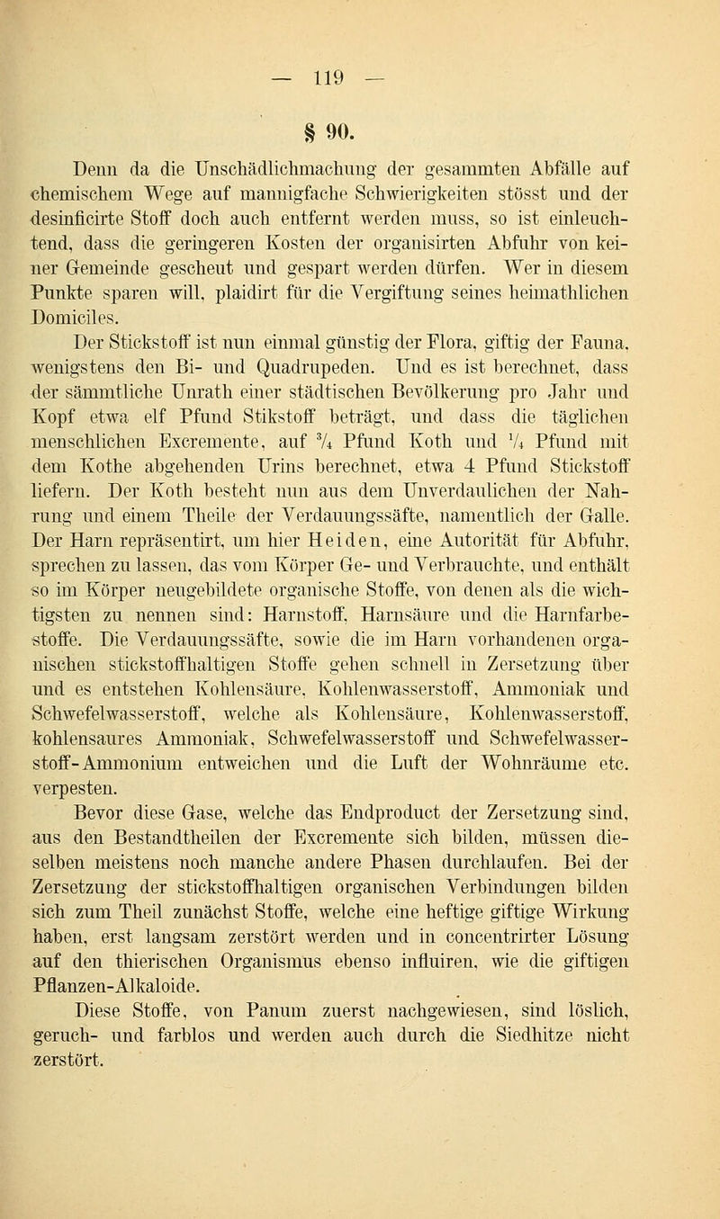 § 90. Denn da die Unschädlichmachung der gesammten Abfälle auf chemischem Wege auf mannigfache Schwierigkeiten stösst und der desinficirte Stoff doch auch entfernt werden muss, so ist einleuch- tend, dass die geringeren Kosten der organisirten Abfuhr von kei- ner Gemeinde gescheut und gespart werden dürfen. Wer in diesem Punkte sparen will, plaidirt für die Vergiftung seines heimathlichen Domiciles. Der Stickstoff ist nun einmal günstig der Flora, giftig der Fauna, wenigstens den Bi- und Quadrupeden. Und es ist berechnet, dass der sämmtliche Unrath einer städtischen Bevölkerung pro Jahr und Kopf etwa elf Pfund Stikstoff beträgt, und dass die täglichen menschlichen Excremente, auf % Pfund Koth und Vi Pfund mit dem Kothe abgehenden Urins berechnet, etwa 4 Pfund Stickstoff liefern. Der Koth besteht nun aus dem Unverdaulichen der Nah- rung und einem Theile der Verdauungssäfte, namentlich der Galle. Der Harn repräsentirt, um hier Heiden, eine Autorität für Abfuhr, sprechen zu lassen, das vom Körper Ge- und Verbrauchte, und enthält •so im Körper neugebildete organische Stoffe, von denen als die wich- tigsten zu nennen sind: Harnstoff. Harnsäure und die Harnfarbe- stoffe. Die Verdauungssäfte, sowie die im Harn vorhandenen orga- nischen stickstoffhaltigen Stoffe gehen schnell in Zersetzung über und es entstehen Kohlensäure, Kohlenwasserstoff, Ammoniak und Schwefelwasserstoff, welche als Kohlensäure, Kohlenwasserstoff, kohlensaures Ammoniak, Schwefelwasserstoff und Schwefelwasser- stoff-Ammonium entweichen und die Luft der Wohnräume etc. verpesten. Bevor diese Gase, welche das Endproduct der Zersetzung sind, aus den Bestandtheilen der Excremente sich bilden, müssen die- selben meistens noch manche andere Phasen durchlaufen. Bei der Zersetzung der stickstoffhaltigen organischen Verbindungen bilden sich zum Theil zunächst Stoffe, welche eine heftige giftige Wirkung haben, erst langsam zerstört werden und in concentrirter Lösung auf den thierischen Organismus ebenso influiren, wie die giftigen Pflanzen-Alkaloide. Diese Stoffe, von Panum zuerst nachgewiesen, sind löslich, geruch- und farblos und werden auch durch die Siedhitze nicht zerstört.