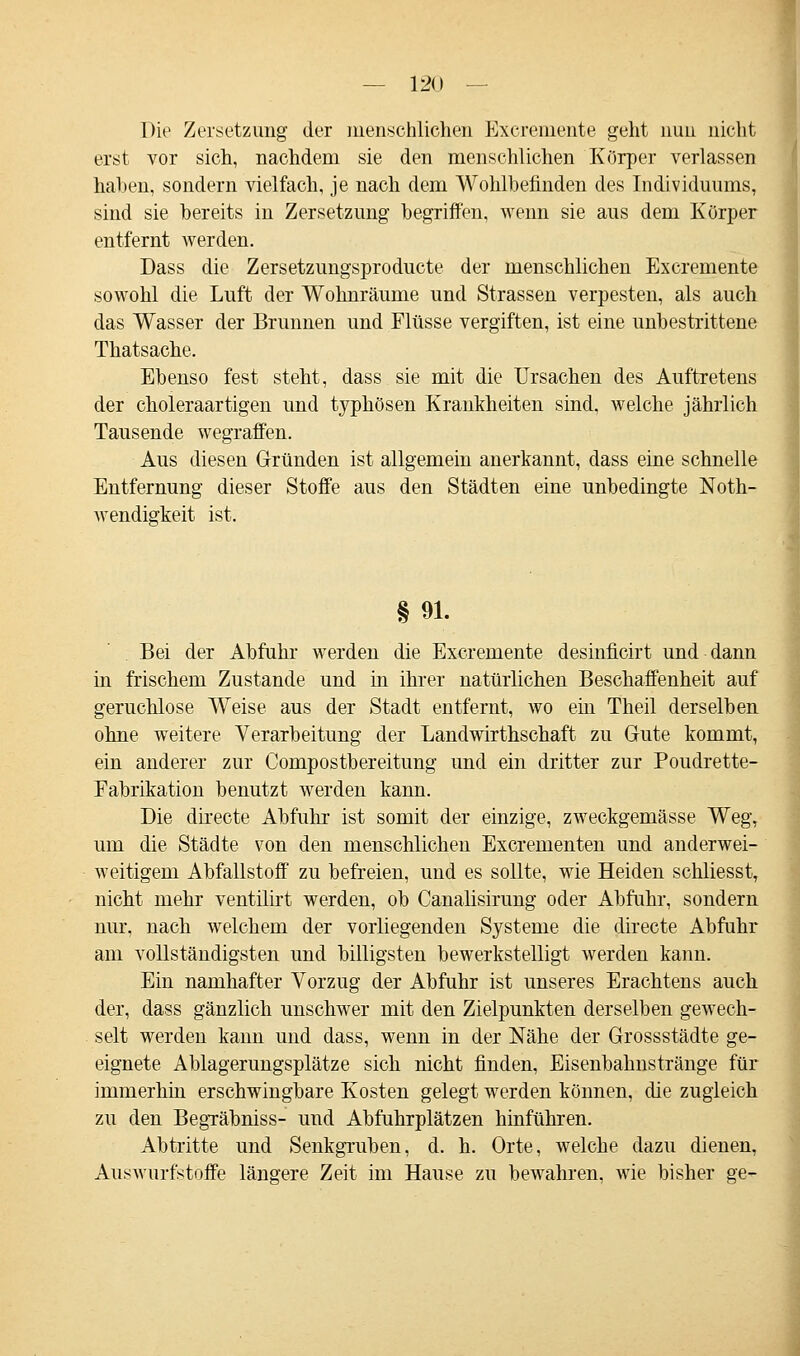 Die Zersetzung der menschlichen Excremente geht nun nicht erst vor sich, nachdem sie den menschlichen Körper verlassen haben, sondern vielfach, je nach dem Wohlbefinden des Individuums, sind sie bereits in Zersetzung begriffen, wenn sie aus dem Körper entfernt werden. Dass die Zersetzungsproducte der menschlichen Excremente sowohl die Luft der Wohnräume und Strassen verpesten, als auch das Wasser der Brunnen und Flüsse vergiften, ist eine unbestrittene Thatsache. Ebenso fest steht, dass sie mit die Ursachen des Auftretens der choleraartigen und typhösen Krankheiten sind, welche jährlich Tausende wegraffen. Aus diesen Gründen ist allgemein anerkannt, dass eine schnelle Entfernung dieser Stoffe aus den Städten eine unbedingte Not- wendigkeit ist. § 91. Bei der Abfuhr werden die Excremente desinficirt und dann in frischem Zustande und in ihrer natürlichen Beschaffenheit auf geruchlose Weise aus der Stadt entfernt, wo ein Theil derselben ohne weitere Verarbeitung der Landwirthschaft zu Gute kommt, ein anderer zur Compostbereitung und ein dritter zur Poudrette- Fabrikation benutzt werden kann. Die directe Abfuhr ist somit der einzige, zweckgemässe Weg, um die Städte von den menschlichen Excrementen und anderwei- weitigem Abfallstoff zu befreien, und es sollte, wie Heiden schliesst, nicht mehr ventilirt werden, ob Canalisirung oder Abfuhr, sondern nur, nach welchem der vorliegenden Systeme die directe Abfuhr am vollständigsten und billigsten bewerkstelligt werden kann. Ein namhafter Vorzug der Abfuhr ist unseres Erachtens auch der, dass gänzlich unschwer mit den Zielpunkten derselben gewech- selt werden kann und dass, wenn in der Nähe der Grossstädte ge- eignete Ablagerungsplätze sich nicht finden, Eisenbahnstränge für immerhin erschwingbare Kosten gelegt werden können, die zugleich zu den Begräbniss- und Abfuhrplätzen hinführen. Abtritte und Senkgruben, d. h. Orte, welche dazu dienen, Auswurfstoffe längere Zeit im Hause zu bewahren, wie bisher ge-