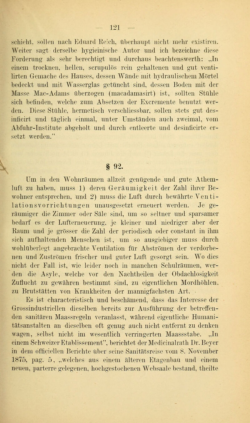 .schiebt, sollen nach Eduard Reich, überhaupt nicht mehr existiren. Weiter sagt derselbe hygieinische Autor und ich bezeichne diese Forderung als sehr berechtigt und durchaus beachtenswerth: „In einem trocknen, hellen, scrupulös rein gehaltenen und gut venti- lirten Gemache des Hauses, dessen Wände mit hydraulischem Mörtel bedeckt und mit Wasserglas getüncht sind, dessen Boden mit der Masse Mac-Adams überzogen (rnacadamasirt) ist, sollten Stühle sich befinden, welche zum Absetzen der Excremente benutzt wer- den. Diese Stühle, hermetisch verschliessbar, sollen stets gut des- inficirt und täglich einmal, unter Umständen auch zweimal, vom Abfuhr-Institute abgeholt und durch entleerte und desinficirte er- setzt werden. §92. Um in den Wohnräumen allzeit genügende und gute Athem- luft zu haben, muss 1) deren Geräumigkeit der Zahl ihrer Be- wohner entsprechen, und 2) muss die Luft durch bewährte Venti- lationsvorrichtungen unausgesetzt erneuert werden. Je ge- räumiger die Zimmer oder Säle sind, um so seltner und sparsamer bedarf es der Lufterneuerung, je kleiner und niedriger aber der Eaum und je grösser die Zahl der periodisch oder constant in ihm sich aufhaltenden Menschen ist, um so ausgiebiger muss durch wohlüberlegt angebrachte Ventilation für Abströmen der verdorbe- nen und Zuströmen frischer und guter Luft gesorgt sein. Wo dies nicht der Fall ist, wie leider noch in manchen Schulräumen, wer- den die Asyle, welche vor den Nachtheilen der Obdachlosigkeit Zuflucht zu gewähren bestimmt sind, zu eigentlichen Mordhöhlen, zu Brutstätten von Krankheiten der mannigfachsten Art. • Es ist characteristisch und beschämend, dass das Interesse der Grossindustriellen dieselben bereits zur Ausführung der betreffen- den sanitären Maassregeln veranlasst, während eigentliche Humani- tätsanstalten an dieselben oft genug auch nicht entfernt zu denken wagen, selbst nicht im wesentlich verringerten Maassstabe. „In einem Schweizer Etablissement, berichtet der Meclicinalrath Dr. Beyer in dem officiellen Berichte über seine Sanitätsreise vom 8. November 1875, pag. 5, „welches aus einem älteren Etagenbau und einem neuen, parterre gelegenen, hochgestochenen Websaale bestand, theilte