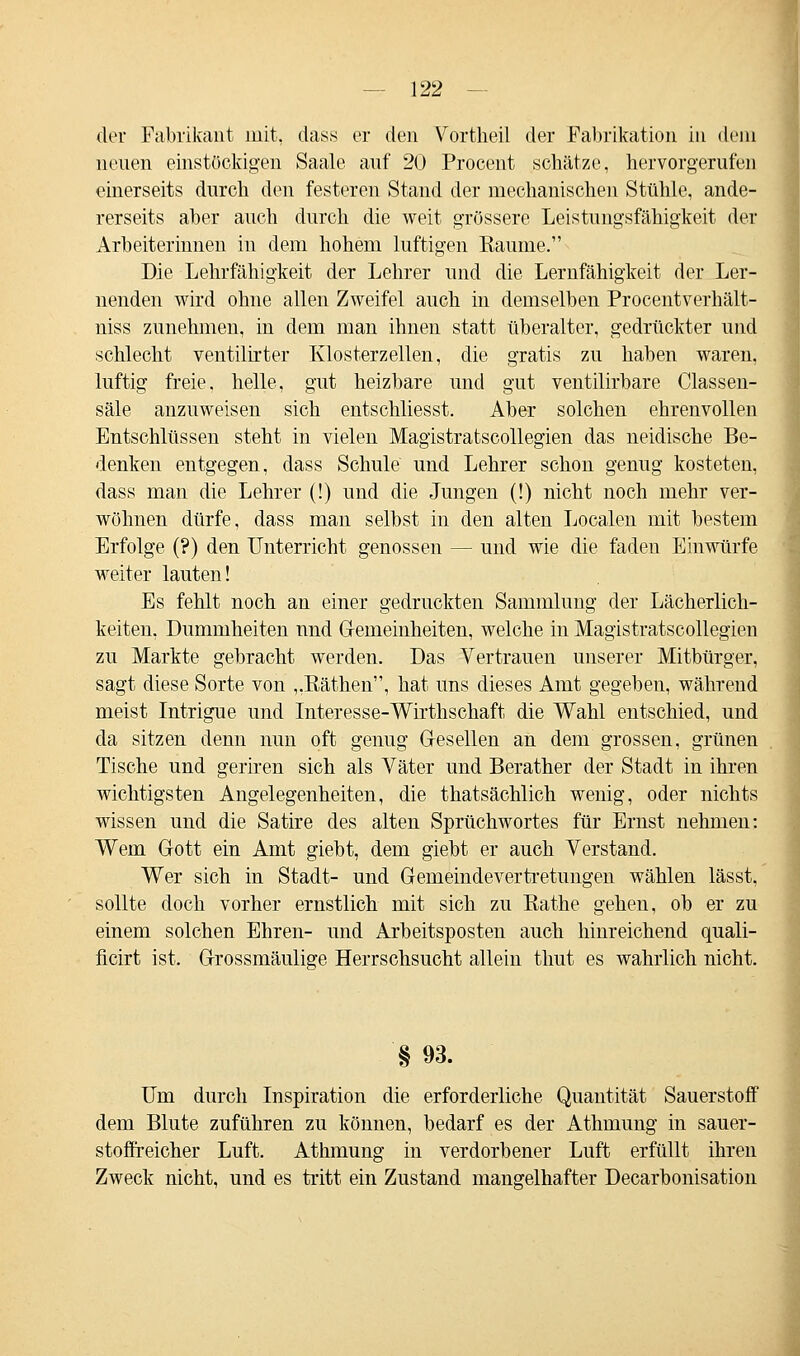 der Fabrikant mit, dass er den Vortheil der Fabrikation in dein neuen einstöckigen Saale auf 20 Procent schätze, hervorgerufen einerseits durch den festeren Stand der mechanischen Stühle, ande- rerseits aber auch durch die weit grössere Leistungsfähigkeit der Arbeiterinnen in dem hohem luftigen Baume. Die Lehrfähigkeit der Lehrer und die Lernfähigkeit der Ler- nenden wird ohne allen Zweifel auch in demselben Procentverhält- niss zunehmen, in dem mau ihnen statt überalter, gedrückter und schlecht ventilirter Klosterzellen, die gratis zu haben waren, luftig freie, helle, gut heizbare und gut ventilirbare Classen- säle anzuweisen sich entschliesst. Aber solchen ehrenvollen Entschlüssen steht in vielen Magistratscollegien das neidische Be- denken entgegen, dass Schule und Lehrer schon genug kosteten, dass man die Lehrer (!) und die Jungen (!) nicht noch mehr ver- wöhnen dürfe, dass man selbst in den alten Localen mit bestem Erfolge (?) den Unterricht genossen — und wie die faden Einwürfe weiter lauten! Es fehlt noch an einer gedruckten Sammlung der Lächerlich- keiten, Dummheiten und G-emeinheiten, welche in Magistratscollegien zu Markte gebracht werden. Das Vertrauen unserer Mitbürger, sagt diese Sorte von „Bäthen, hat uns dieses Amt gegeben, während meist Intrigue und Interesse-Wirthschaft die Wahl entschied, und da sitzen denn nun oft genug Gesellen an dem grossen, grünen Tische und geriren sich als Väter und Berather der Stadt in ihren wichtigsten Angelegenheiten, die thatsächlich wenig, oder nichts wissen und die Satire des alten Sprüchwortes für Ernst nehmen: Wem Gott ein Amt giebt, dem giebt er auch Verstand. Wer sich in Stadt- und Gemeindevertretungen wählen lässt, sollte doch vorher ernstlich mit sich zu Bathe gehen, ob er zu einem solchen Ehren- und Arbeitsposten auch hinreichend quali- ficirt ist. Grossmäulige Herrschsucht allein thut es wahrlich nicht. §93. Um durch Inspiration die erforderliche Quantität Sauerstoff dem Blute zuführen zu können, bedarf es der Athmung in sauer- stoffreicher Luft. Athmung in verdorbener Luft erfüllt ihren Zweck nicht, und es tritt ein Zustand mangelhafter Decarbonisation