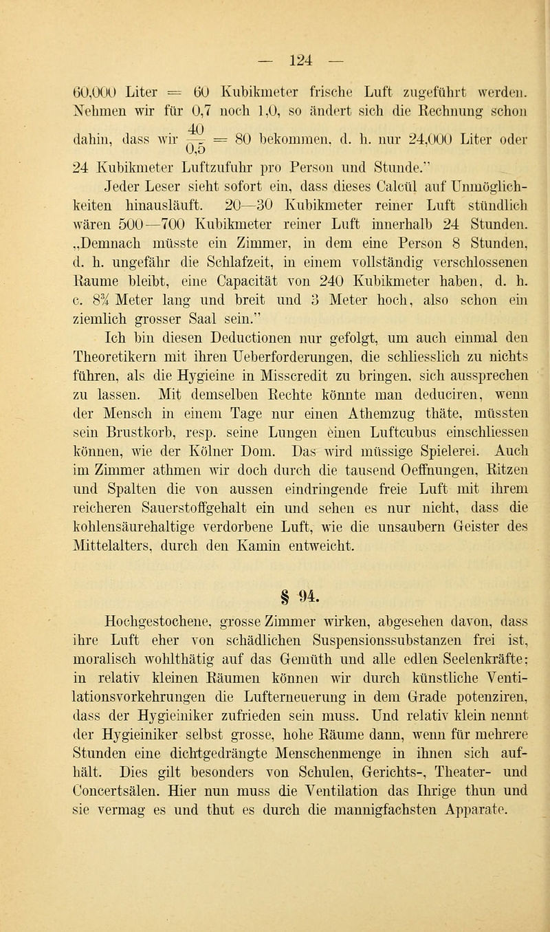 6Ö;000 Liter = 60 Kubikmeter frische Luft zugeführt werden. Nehmen wir für 0,7 noch 1,0, so ändert sich die Rechnung schon 40 dahin, dass wir 7-F = 80 bekommen, d. h. nur 24,000 Liter oder 0,5 24 Kubikmeter Luftzufuhr pro Person und Stunde. Jeder Leser sieht sofort ein, dass dieses Calcül auf Unmöglich- keiten hinausläuft. 20—30 Kubikmeter reiner Luft stündlich wären 500—700 Kubikmeter reiner Luft innerhalb 24 Stunden. „Demnach müsste ein Zimmer, in dem eine Person 8 Stunden, d. h. ungefähr die Schlafzeit, in einem vollständig verschlossenen Räume bleibt, eine Capacität von 240 Kubikmeter haben, d. h. c. 8% Meter lang und breit und 3 Meter hoch, also schon ein ziemlich grosser Saal sein. Ich bin diesen Deductionen nur gefolgt, um auch einmal den Theoretikern mit ihren Ueberforderungen, die schliesslich zu nichts führen, als die Hygieine in Misscredit zu bringen, sich aussprechen zu lassen. Mit demselben Eechte könnte man deduciren, wenn der Mensch in einem Tage nur einen Athemzug thäte, müssten sein Brustkorb, resp. seine Lungen einen Luftcubus einschliessen können, wie der Kölner Dom. Das wird müssige Spielerei. Auch im Zimmer athmen wir doch durch die tausend Oeffinungen, Ritzen und Spalten die von aussen eindringende freie Luft mit ihrem reicheren Sauerstoffgehalt ein und sehen es nur nicht, dass die kohlensäurehaltige verdorbene Luft, wie die unsaubern Geister des Mittelalters, durch den Kamin entweicht. § 94. Hochgestochene, grosse Zimmer wirken, abgesehen davon, dass ihre Luft eher von schädlichen Suspensionssubstanzen frei ist, moralisch wohlthätig auf das Gemüth und alle edlen Seelenkräfte; in relativ kleinen Räumen können wir durch künstliche Venti- lationsvorkehrungen die Lufterneuerung in dem Grade potenziren, dass der Hygieiniker zufrieden sein muss. Und relativ klein nennt der Hygieiniker selbst grosse, hohe Räume dann, wenn für mehrere Stunden eine dichtgedrängte Menschenmenge in ihnen sich auf- hält. Dies gilt besonders von Schulen, Gerichts-, Theater- und Concertsälen. Hier nun muss die Ventilation das Ihrige thun und sie vermag es und thut es durch die mannigfachsten Apparate.