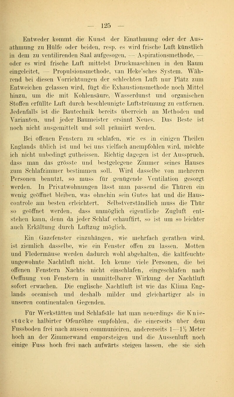 Entweder kommt die' Kirnst der Einathmung oder der Aus- athmung zu Hülfe oder beiden, resp. es wird frische Luft künstlich in dem zu ventilirenden Saal aufgesogen, — Aspirationsmethode, — oder es wird frische Luft mittelst Druckmaschinen in den Raum eingeleitet, - - Propulsionsmethode, van Heke'sches System. Wäh- rend hei diesen Vorrichtungen der schlechten Luft nur Platz zum Entweichen gelassen wird, fügt die Exhaustionsmethode noch Mittel hinzu, um die mit Kohlensäure, Wasserdunst und organischen Stoffen erfüllte Luft durch beschleunigte Luftströmung zu entfernen. Jedenfalls ist die Bautechnik bereits überreich an Methoden und Varianten, und jeder Baumeister ersinnt Neues. Das Beste ist noch nicht ausgemittelt und soll prämiirt werden. Bei offenen Fenstern zu schlafen, wie es in einigen Theilen Englands üblich ist und bei uns vielfach anempfohlen wird, möchte ich nicht unbedingt gutheissen. Richtig dagegen ist der Ausspruch, dass man das grösste und bestgelegene Zimmer seines Hauses zum Schlafzimmer bestimmen soll. Wird dasselbe von mehreren Personen benutzt, so muss für genügende Ventilation gesorgt werden. In Privatwohnungen lässt man passend die Thüren ein wenig geöffnet bleiben, was ohnehin sein Gutes hat und die Haus- controle am besten erleichtert. Selbstverständlich muss die Thür so geöffnet werden, dass unmöglich eigentliche Zugluft ent- stehen kann, denn da jeder Schlaf echauffirt, so ist um so leichter auch Erkältung durch Luftzug möglich. Ein Gazefenster einzuhängen, wie mehrfach gerathen wird, ist ziemlich dasselbe, wie ein Fenster offen zu lassen. Motten und Fledermäuse werden dadurch wohl abgehalten, die kaltfeuchte ungewohnte Nachtluft nicht. Ich kenne viele Personen, die bei offenen Fenstern Nachts nicht einschlafen, eingeschlafen nach Oeffnung von Fenstern in unmittelbarer Wirkung der Nachtluft sofort erwachen. Die englische Nachtluft ist wie das Klima Eng- lands oceanisch und deshalb milder und gleichartiger als in unseren continentalen Gegenden. Für Werkstätten und Schlafsäle hat man neuerdings die Knie- stücke halbirter Ofenröhre empfohlen, die einerseits über dem Fussboden frei nach aussen communiciren, andererseits 1—VA Meter hoch an der Ziminerwand emporsteigen und die Aussenluft noch einige Fuss hoch frei nach aufwärts steigen lassen, ehe sie sich