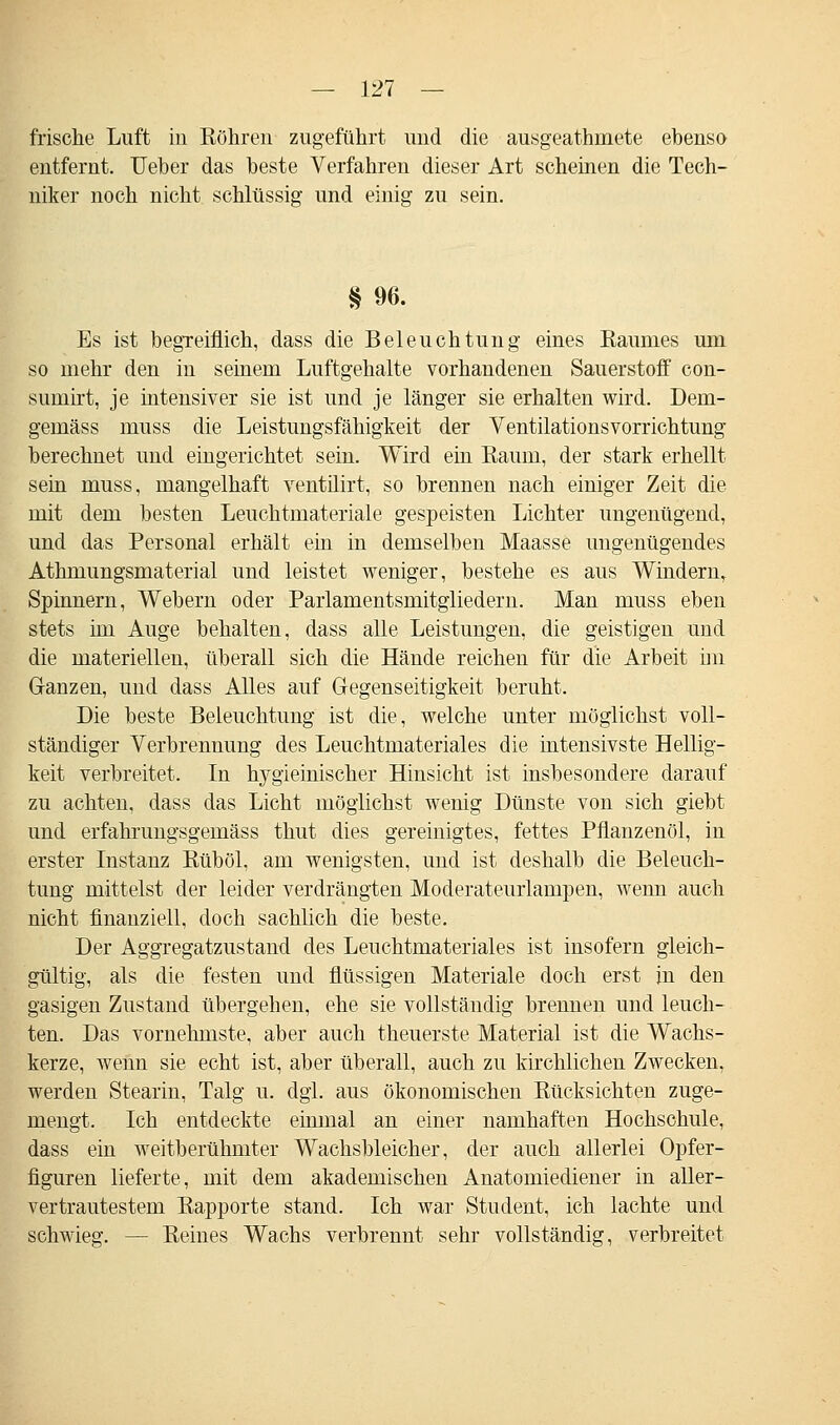 frische Luft in Röhren zugeführt und die ausgeathmete ebenso entfernt. Ueber das beste Verfahren dieser Art scheinen die Tech- niker noch nicht schlüssig und einig zu sein. § 96. Es ist begreiflich, dass die Beleuchtung eines Baumes um so mehr den in seinem Luftgehalte vorhandenen Sauerstoff con- sumirt, je intensiver sie ist und je länger sie erhalten wird. Dern- gemäss muss die Leistungsfähigkeit der Ventilationsvorrichtung berechnet und eingerichtet sein. Wird ein Raum, der stark erhellt sein muss, mangelhaft ventilirt, so brennen nach einiger Zeit die mit dem besten Leuchtmateriale gespeisten Lichter ungenügend, und das Personal erhält ein in demselben Maasse ungenügendes Athmungsmaterial und leistet weniger, bestehe es aus Windern, Spinnern, Webern oder Parlamentsmitgliedern. Man muss eben stets im Auge behalten, dass alle Leistungen, die geistigen und die materiellen, überall sich die Hände reichen für die Arbeit im Ganzen, und dass Alles auf Gegenseitigkeit beruht. Die beste Beleuchtung ist die, welche unter möglichst voll- ständiger Verbrennung des Leuchtmateriales die intensivste Hellig- keit verbreitet. In hygieinischer Hinsicht ist insbesondere darauf zu achten, dass das Licht möglichst wenig Dünste von sich giebt und erfahrungsgemäss thut dies gereinigtes, fettes Pflanzenöl, in erster Instanz Rüböl, am wenigsten, und ist deshalb die Beleuch- tung mittelst der leider verdrängten Moderateurlampen, wenn auch nicht finanziell, doch sachlich die beste. Der Aggregatzustand des Leuchtmateriales ist insofern gleich- gültig, als die festen und flüssigen Materiale doch erst in den gasigen Zustand übergehen, ehe sie vollständig brennen und leuch- ten. Das vornehmste, aber auch theuerste Material ist die Wachs- kerze, wenn sie echt ist, aber überall, auch zu kirchlichen Zwecken, werden Stearin, Talg u. dgl. aus ökonomischen Rücksichten zuge- mengt. Ich entdeckte einmal an einer namhaften Hochschule, dass ein weitberühmter Wachsbleicher, der auch allerlei Opfer- figuren lieferte, mit dem akademischen Anatomiediener in aller- vertrautestem Rapporte stand. Ich war Student, ich lachte und schwieg. — Reines Wachs verbrennt sehr vollständig, verbreitet