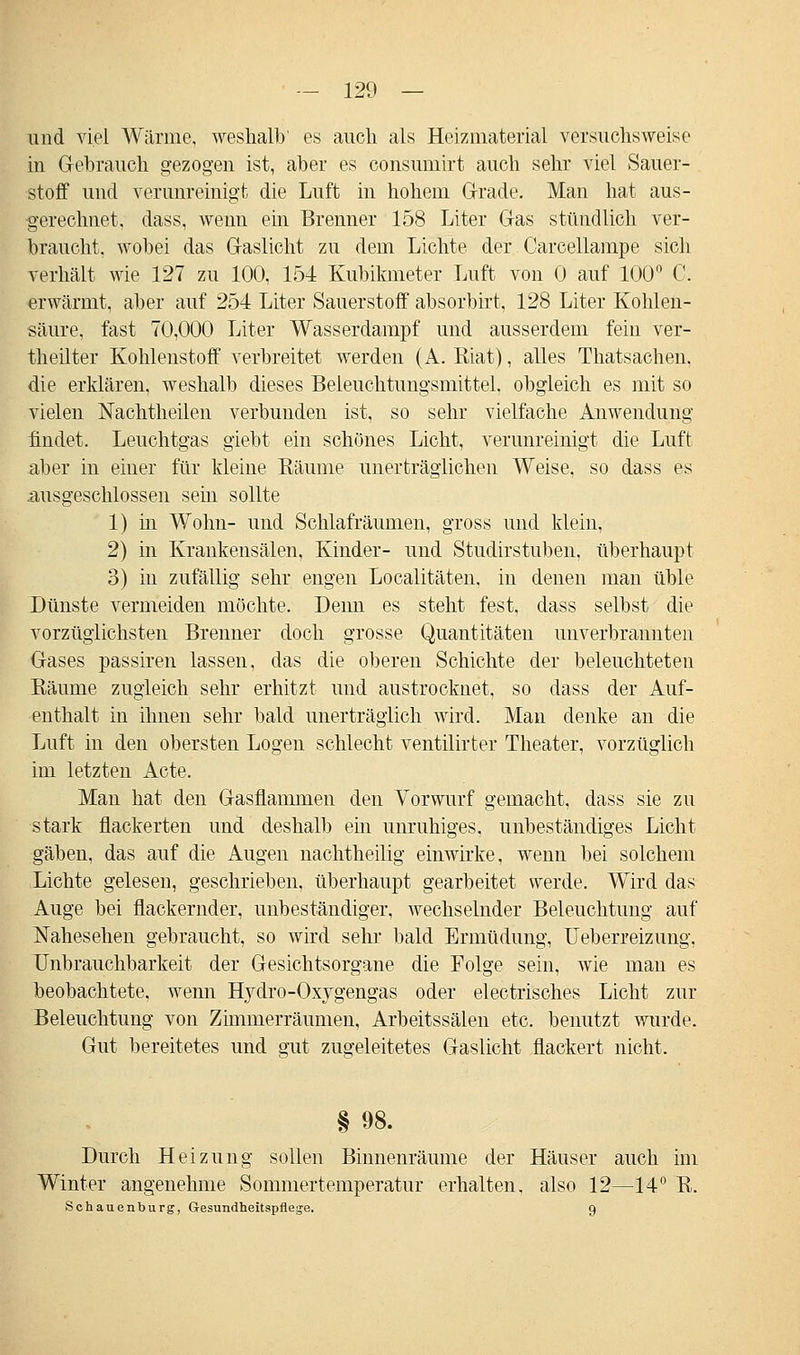 und viel Wärme, weshalb' es auch als Heizmaterial versuchsweise in Gebrauch gezogen ist, aber es consumirt auch sehr viel Sauer- stoff und verunreinigt die Luft in hohem Grade. Man hat aus- gerechnet, dass, wenn ein Brenner 158 Liter Gas stündlich ver- braucht, wobei das Gaslicht zu dem Lichte der Carcellampe sich verhält wie 127 zu 100, 154 Kubikmeter Luft von 0 auf 100° C. erwärmt, aber auf 254 Liter Sauerstoff absorbirt, 128 Liter Kohlen- säure, fast 70,000 Liter Wasserdampf und ausserdem fein ver- theilter Kohlenstoff verbreitet werden (A. Riat), alles Thatsachen, die erklären, weshalb dieses Beleuchtungsmittel, obgleich es mit so vielen Nachtheilen verbunden ist, so sehr vielfache Anwendung findet. Leuchtgas giebt ein schönes Licht, verunreinigt die Luft aber in einer für kleine Bäume unerträglichen Weise, so dass es .ausgeschlossen sein sollte 1) in Wohn- und Schlafräumen, gross und klein, 2) in Krankensälen, Kinder- und Studirstuben, überhaupt 3) in zufällig sehr engen Localitäten, in denen man üble Dünste vermeiden möchte. Denn es steht fest, dass selbst die vorzüglichsten Brenuer doch grosse Quantitäten unverbrannten Gases passiren lassen, das die oberen Schichte der beleuchteten Räume zugleich sehr erhitzt und austrocknet, so dass der Auf- enthalt in ihnen sehr bald unerträglich wird. Man denke an die Luft in den obersten Logen schlecht ventilirter Theater, vorzüglich im letzten Acte. Man hat den Gasflammen den Vorwurf gemacht, dass sie zu stark flackerten und deshalb ein unruhiges, unbeständiges Licht gäben, das auf die Augen nachtheilig einwirke, wenn bei solchem Lichte gelesen, geschrieben, überhaupt gearbeitet werde. Wird das Auge bei flackernder, unbeständiger, Avechselnder Beleuchtung auf Nahesehen gebraucht, so wird sehr bald Ermüdung, Ueberreizung. Unbrauchbarkeit der Gesichtsorgane die Folge sein, wie man es beobachtete, wenn Hydro-Oxygengas oder electrisches Licht zur Beleuchtung von Zimmerräumen, Arbeitssälen etc. benutzt wurde. Gut bereitetes und gut zugeleitetes Gaslicht flackert nicht. §98. Durch Heizung sollen Binnenräume der Häuser auch im Winter angenehme Sommertemperatur erhalten, also 12—14° R. Schauenburg, Gesundheitspflege. 9