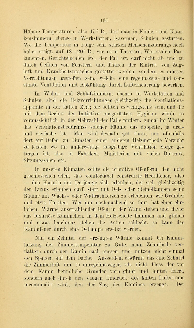 Höhere Temperaturen, also 15° R., darf man in Kinder-und Kran- kenzimmern, ebenso in Werkstätten, Kasernen, Schulen gestatten. Wo die Temperatur in Folge sehr starken Menschenzudrangs noch höher steigt, auf 18—20° K., wie es in Theatern, Wartesälen, Par- lamenten, Gerichtslocalen etc. der Fall ist, darf nicht ab und zu durch Oeffnen von Fenstern und Thüren der Eintritt von Zug- luft und Krankheitsursachen gestattet werden, sondern es müssen Vorrichtungen getroffen sein, welche eine regelmässige und con- stante Ventilation und Abkühlung durch Lufterneuerung bewirken. In Wohn- und Schlafzimmern, ebenso in Werkstätten und Schulen, sind die Heizvorrichtungen gleichzeitig die Ventilations- apparate in der kalten Zeit; sie sollten es wenigstens sein, und die mit dem Rechte der Initiative ausgerüstete Hygieine würde es voraussichtlich in der Mehrzahl der Fälle fordern, zumal im Winter das Ventilationsbedürfniss solcher Räume das doppelte, ja drei- uncl vierfache ist. Man wird deshalb gut thun, nur allenfalls dort auf Oefen zu Grünsten einer anderen Heizmethode Verzicht zu leisten, wo für anderweitige ausgiebige Ventilation Sorge ge- tragen ist, also in Fabriken, Ministerien mit vielen Bureaus, Sitzungssälen etc. In unseren Klimaten sollte die primitive Ofenform, den nicht geschlossenen Ofen, das comfortabel construirte Heerdfeuer, also - den Kamin nur Derjenige sich erlauben, der sich gleichzeitig den Luxus erlauben darf, statt mit Oel- oder Steinöllampen seine Räume mit Wachs- oder Wallrathkerzen zu erleuchten, wie Gründer und etwa Fürsten. Wer nur nachmachend so thut, hat einen ehr- lichen, Wärme ausstrahlenden Ofen in der Wand stehen und davor das luxuriöse Kaminchen, in dem Holzscheite flammen und glühen und etwas leuchten; stehen die Actien schlecht, so kann das Kaminfeuer durch eine Oellampe ersetzt werden. Nur ein Zehntel der erzeugten Wärme kommt bei Kamin- heizung der Zimmertemperatur zu Gute, neun Zehntheile ver- llattern durch den Kamin nach aussen und nützen nicht einmal den Spatzen auf dem Dache. Ausserdem erwärmt das eine Zehntel die Zimmerluft um so unregelmässiger, als nicht bloss der vor dem Kamin befindliche Gründer vorn glüht und hinten friert, sondern auch durch den eisigen Eindruck des kalten Luftstroms incommodirt wird, den der Zug des Kamines erzeugt. Der