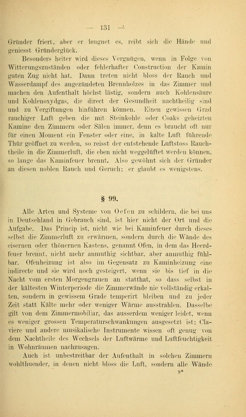 Gründer friert, aber er leugnet es, reibt sich die Hände und geniesst Gründerglück. Besonders heiter wird dieses Vergnügen, wenn in Folge von Witterungszuständen oder fehlerbafter Construction der Kamin guten Zug nicht hat. Dann treten nicht bloss der Eauch und Wasserdampf des angezündeten Brennholzes in das Zimmer und machen den Aufenthalt höchst lästig, sondern auch Kohlensäure und Kohlenoxydgas, die direct der Gesundheit nachtheilig sind und zu Vergiftungen hinführen können. Einen gewissen Grad rauchiger Luft geben die mit Steinkohle oder Coaks geheizten Kamine den Zimmern oder Sälen immer, denn es braucht oft nur für einen Moment ein Fenster oder eine, in kalte Luft führende Thür geöffnet zu werden, so reisst der entstehende Luftstoss Rauch- theile in die Zimmerluft, die eben nicht weggelüftet werden können, so lange das Kaminfeuer brennt. Also gewöhnt sich der Gründer an diesen noblen Rauch und Geruch; er glaubt es wenigstens. § 99. Alle Arten und Systeme von Oefen zu schildern, die bei uns in Deutsehland in Gebrauch sind, ist hier nicht der Ort und die Aufgabe. Das Princip ist, nicht wie bei Kaminfeuer durch dieses selbst die Zimmerluft zu erwärmen, sondern durch die Wände des eisernen oder thönernen Kastens, genannt Ofen, in dem das Heerd- feuer brennt, nicht mehr anmuthig sichtbar, aber anmuthig fühl- bar. Ofenheizung ist also im Gegensatz zu Kaminheizung eine indirecte und sie wird noch gesteigert, wenn sie bis tief in die Nacht vom ersten Morgengrauen an statthat, so dass selbst in der kältesten Winterperiode die Zimmerwände nie vollständig' erkal- ten, sondern in gewissem Grade temperirt bleiben und zu jeder Zeit statt Kälte mehr oder weniger Wärme ausstrahlen. Dasselbe gilt von dem Zimmermobiliar, das ausserdem weniger leidet, wenn es weniger grossen Temperaturschwankungen ausgesetzt ist; Cla- viere und andere musikalische Instrumente wissen oft genug von dem ISTachtheile des Wechsels der Luftwärme und Luftfeuchtigkeit in Wohnräumen nachzusagen. Auch ist unbestreitbar der Aufenthalt in solchen Zimmern wohlthuender, in denen nicht bloss die Luft, sondern alle Wände