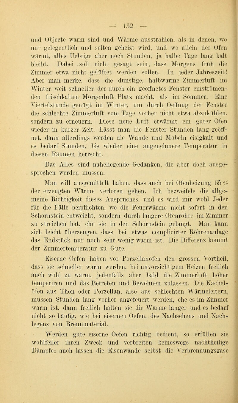 und Objecte warm sind und Wärine ausstrahlen, als in denen, wo nur gelegentlich und selten geheizt wird, und wo allein der Ofen wärmt, alles TJebrige aber noch Stunden, ja halbe Tage lang kalt bleibt. Dabei soll nicht gesagt sein, dass Morgens früh die Zimmer etwa nicht gelüftet werden sollen. In jeder Jahreszeit! Aber man merke, dass die dunstige, halbwarme Zimmerluft im Winter weit schneller der durch ein geöffnetes Fenster einströmen- den frischkalten Morgenluft Platz macht, als im Sommer. Eine Viertelstunde genügt im Winter, um durch Oeffnug der Fenster die schlechte Zimmerluft vom Tage vorher nicht etwa abzukühlen, sondern zu erneuern. Diese neue Luft erwärmt ein guter Ofen wieder in kurzer Zeit. Lässt man die Fenster Stunden lang geöff- net, dann allerdings werden die Wände und Möbeln eisigkalt und es bedarf Stunden, bis wieder eine angenehmere Temperatur in diesen Bäumen herrscht. Das Alles sind naheliegende Gedanken, die aber doch ausge- sprochen werden müssen. Man will ausgemittelt haben, dass auch bei Ofenheizung Öö *,> der erzeugten Wärme verloren gehen. Ich bezweifele die allge- meine Bichtigkeit dieses Auspruches, und es wird mir wohl Jeder für die Fälle beipflichten, wo die Feuerwärme nicht sofort in den Schornstein entweicht, sondern durch längere Ofenröhre im Zimmer zu streichen hat, ehe sie in den Schornstein gelangt. Man kann sich leicht überzeugen, dass bei etwas complicirter Böhrenanlage das Endstück nur noch sehr wenig warm- ist. Die Differenz kommt der Zimmertemperatur zu Oute. Eiserne Oefen haben vor Porzellanöfen den grossen Vortheil. dass sie schneller warm werden, bei unvorsichtigem Heizen freilich auch wohl zu warm, jedenfalls aber bald die Zimmerluft höher temperiren und das Betreten und Bewohnen zulassen. Die Kachel- öfen aus Thon oder Porzellan, also aus schlechten Wärmeleitern, müssen Stunden lang vorher angefeuert werden, ehe es im Zimmer warm ist, dann freilich halten sie die Wärme länger und es bedarf nicht so häufig, wie bei eisernen Oefen, des Nachsehens und Nach- legens von Brennmaterial. Werden gute eiserne Oefeu richtig bedient, so erfüllen sie wohlfeiler ihren Zweck und verbreiten keineswegs nachtheilige Dämpfe; auch lassen die Eisen wände selbst die Verbrennungsgase