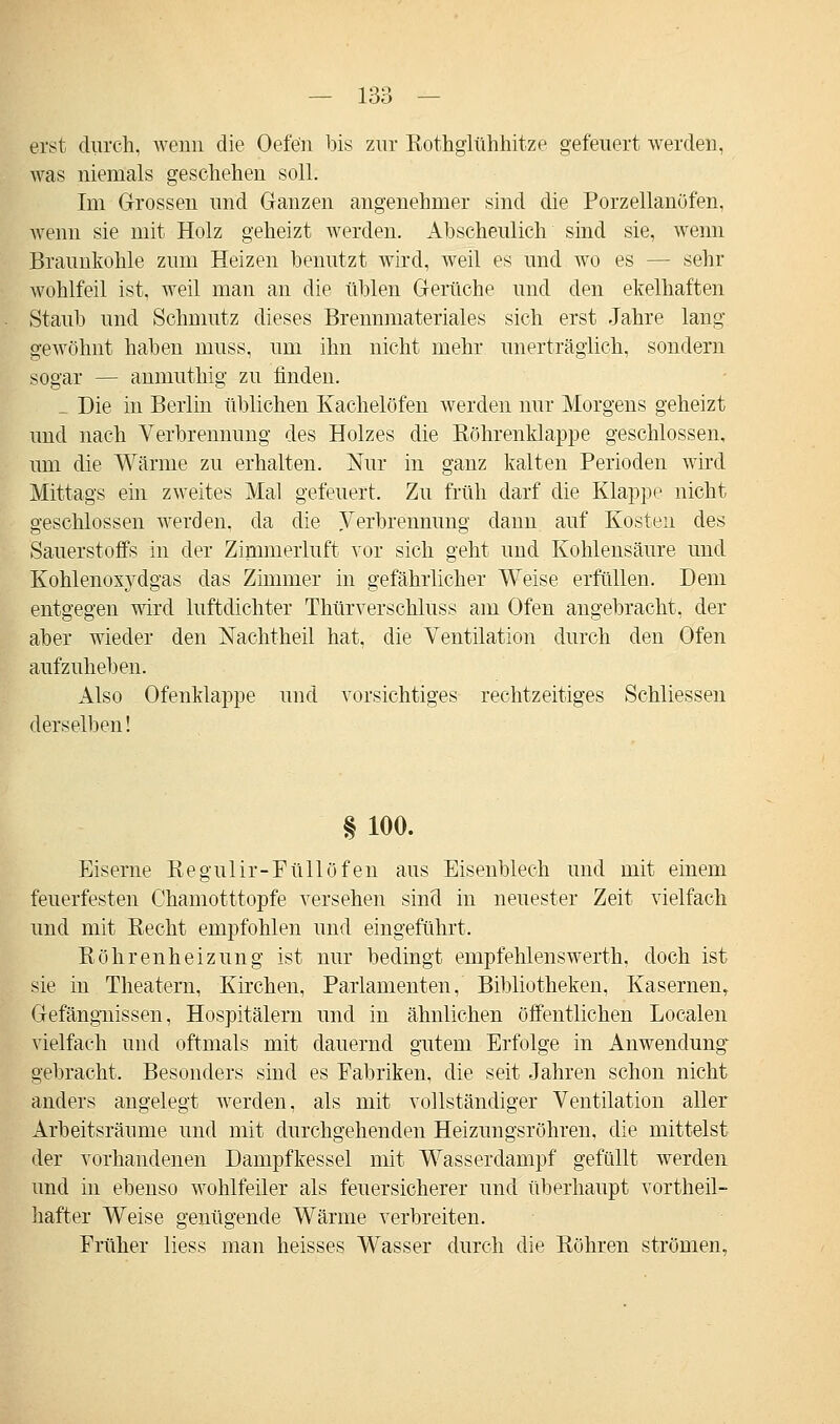 erst durch, wenn die Oefe'n bis zur Rothglühhitze gefeuert werden, was niemals geschehen soll. Im Grossen und Ganzen angenehmer sind die Porzellanöfen, wenn sie mit Holz geheizt werden. Abscheulich sind sie, wenn Braunkohle zum Heizen benutzt wird, weil es und wo es — sehr wohlfeil ist, weil man an die üblen Gerüche und den ekelhaften Staub und Schmutz dieses Brennmateriales sich erst Jahre lang gewöhnt haben muss, um ihn nicht mehr unerträglich, sondern sogar — anmuthig zu finden. _ Die in Berlin üblichen Kachelöfen werden nur Morgens geheizt und nach Verbrennung des Holzes die Röhrenklappe geschlossen, um die Wärme zu erhalten. Nur in ganz kalten Perioden wird Mittags ein zweites Mal gefeuert. Zu früh darf die Klappe nicht geschlossen werden, da die Verbrennung dann auf Kosten des Sauerstoffs in der Zimmerluft vor sich geht und Kohlensäure und Kohlenoxydgas das Zimmer in gefährlicher Weise erfüllen. Dem entgegen wird luftdichter Thürverschluss am Ofen angebracht, der aber wieder den Nachtheil hat, die Ventilation durch den Ofen aufzuheben. Also Ofenklappe und vorsichtiges rechtzeitiges Schliessen derselben! § 100. Eiserne Regulir-PüHöfen aus Eisenblech und mit einem feuerfesten Chamotttopfe versehen sind in neuester Zeit vielfach und mit Recht empfohlen und eingeführt. Röhrenheizung ist nur bedingt empfehlenswerth. doch ist sie in Theatern, Kirchen, Parlamenten, Bibliotheken, Kasernen, Gefängnissen, Hospitälern und in ähnlichen öffentlichen Localen vielfach und oftmals mit dauernd gutem Erfolge in Anwendung gebracht. Besonders sind es Fabriken, die seit Jahren schon nicht anders angelegt werden, als mit vollständiger Ventilation aller Arbeitsräume und mit durchgehenden Heizungsröhren, die mittelst der vorhandenen Dampfkessel mit Wasserdampf gefüllt werden und in ebenso wohlfeiler als feuersicherer und überhaupt vortheil- hafter Weise genügende Wärme verbreiten. Früher liess man heisses Wasser durch die Röhren strömen,