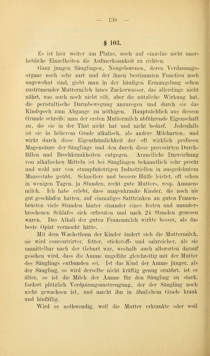 § 103. Es ist hier weiter am Platze, noch auf einzelne nicht uner- hebliche Einzelheiten die Aufmerksamkeit zu richten. Ganz jungen Säuglingen, Neugeborenen, deren Verdauungs- organe noch sehr zart und der ihnen bestimmten Function noch ungewohnt sind, giebt mau in der häufigen Ermangelung schon zuströmender Muttermilch laues Zuckerwasser, das allerdings nicht nährt, was auch noch nicht eilt, aber die nützliche Wirkung hat, die peristaltische Darmbewegung anzuregen und durch sie das Kindspech zum Abgange zu nöthigen. Hauptsächlich aus diesem Grunde schreibe man der ersten Muttermilch abführende Eigenschaft zu. die sie in der That nicht hat und nicht bedarf. Jedenfalls ist sie in höherem Grade alkalisch, als andere Milcharten, und wirkt durch diese Eigenthümlichkeit der oft wirklich profusen Magensäure der Säuglinge und den durch diese provocirten Durch- fällen und Brechkrankheiten entgegen. Arzneiliche Darreichung von alkalischen Mitteln ist bei Säuglingen bekanntlich sehr precär und wohl nur von stumpfnüstrigen Industriellen in ausgedehntem Maassstabe geübt. Schnellere und bessere Hülfe leistet, oft schon in wenigen Tagen, ja Stunden, recht gute Mutter-, resp. Ammen- milch. Ich habe erlebt, dass magenkranke Kinder, die noch nie gut geschlafen hatten, auf einmaliges Satttrinken an guten Frauen- brüsten viele Stunden hinter einander eines festen und ununter- brochenen Schlafes sich erfreuten und nach 24 Stunden genesen waren. Das Alkali der guten Frauenmilch wirkte besser, als das beste Opiat vermocht hätte. Mit dem Wachs thum der Kinder ändert sich die Muttermilch, sie wird concentrirter, fetter, Stickstoff- und salzreicher, als sie unmittelbar nach der Geburt war. weshalb auch allerorten darauf gesehen wird, dass die Amme ungefähr gleichzeitig mit der Mutter des Säuglings entbunden sei. Ist das Kind der Amme jünger, als der Säugling, so wird derselbe nicht kräftig genug ernährt, ist es älter, so ist die Milch der Amme für den Säugling zu stark, fordert plötzlich Verdauungsanstrengimg, der der Säugling noch nicht gewachsen ist, und macht ihn in ähnlichem Grade krank und hinfällig. Wird es nothwendig. weil die Mutter erkrankte oder weil