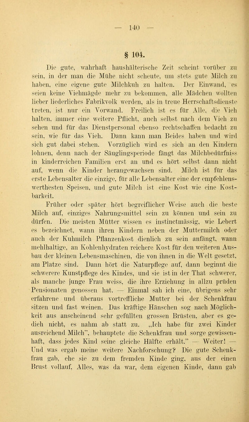 § 104. Die gute, wahrhaft haushälterische Zeit scheint vorüber zti sein, in der man die Mühe nicht scheute, um stets gute Milch zu haben, eine eigene gute Milchkuh zu halten. Der Einwand, es seien keine Viehmägde mehr zu bekommen, alle Mädchen wollten lieber liederliches Fabrikvolk werden, als in treue Herrschaftsdienste treten, ist nur ein Vorwand. Freilich ist es für Alle, die Vieh halten, immer eine weitere Pflicht, auch selbst nach dem Vieh zu sehen und für das Dienstpersonal ebenso rechtschaffen bedacht zu sein, wie für das Vieh. Dann kann man Beides haben und wird sich gut dabei stehen. Vorzüglich wird es sich an den Kindern lohnen, denn nach der Säuglingsperiode fängt das Milchbedürfniss in kinderreichen Familien erst an und es hört selbst dann nicht auf, wenn die Kinder herangewachsen sind. Milch ist für das erste Lebensalter die einzige, für alle Lebensalter eine der empfehlens- werth'esten Speisen, und gute Milch ist eine Kost wie eine Kost- barkeit. Früher oder später, hört begreiflicher Weise auch die beste Milch auf, einziges Nahrungsmittel sein zu können und sein zu dürfen. Die meisten Mütter wissen es instinctmässig, wie Lebert es bezeichnet, wann ihren Kindern neben der Muttermilch oder auch der Kuhmilch Pflanzenkost dienlich zu sein anfängt, wann mehlhaltige, an Kohlenhydraten reichere Kost für den weiteren Aus- bau der kleinen Lebensmaschinen, die von ihnen in die Welt gesetzt, am Platze sind. Dann hört die Naturpflege auf, dann beginnt die schwerere Kunstpflege des Kindes, und sie ist in der That schwerer, als manche junge Frau weiss, die ihre Erziehung in allzu prüden Pensionaten genossen hat. — Einmal sah ich eine, übrigens sehr erfahrene und überaus vortreffliche Mutter bei der Schenkfrau sitzen und fast weinen. Das kräftige Häuschen sog nach Möglich- keit aus anscheinend sehr gefüllten grossen Brüsten, aber es ge- dieh nicht, es nahm ab statt zu. „Ich habe für zwei Kinder ausreichend Milch, behauptete die Schenkfrau und sorge gewissen- haft, dass jedes Kind seine gleiche Hälfte erhält. — Weiter! — Und was ergab meine weitere Nachforschung? Die gute Schenk- frau gab, ehe sie zu dem fremden Kinde ging, aus der einen Brust vollauf, Alles, was da war, dem eigenen Kinde, dann gab